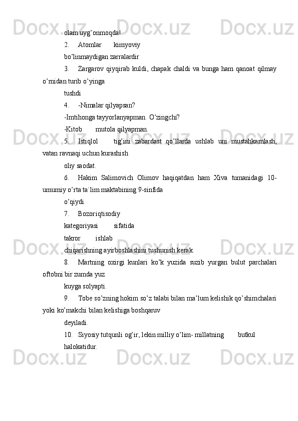 olam uyg’onmoqda!
2. Atomlar kimyoviy
bo’linmaydigan zarralardir
3. Zargarov  qiyqirab  kuldi,  chapak   chaldi   va  bunga  ham  qanoat   qilmay
o’rnidan turib o’yinga
tushdi
4. -Nimalar qilyapsan?
-Imtihonga tayyorlanyapman. O’zingchi?
-Kitob mutola qilyapman.
5. Istiqlol tig’ini   zabardast   qo’llarda   ushlab   uni   mustahkamlash,
vatan ravnaqi uchun kurashish
oliy saodat.
6. Hakim   Salimovich   Olimov   haqiqatdan   ham   Xiva   tumanidagi   10-
umumiy o’rta ta`lim maktabining 9-sinfida
o’qiydi.
7. Bozor iqtisodiy
kategoriyasi sifatida
takror ishlab
chiqarishning ayirboshlashini tushunish kerak.
8. Martning   oxirgi   kunlari   ko’k   yuzida   suzib   yurgan   bulut   parchalari
oftobni bir zumda yuz
kuyga solyapti.
9. Tobe so’zning hokim so’z talabi bilan ma’lum kelishik qo’shimchalari
yoki ko’makchi bilan kelishiga boshqaruv
deyiladi.
10. Siyosiy tutqunli og’ir, lekin milliy o’lim- millatning butkul
halokatidur. 