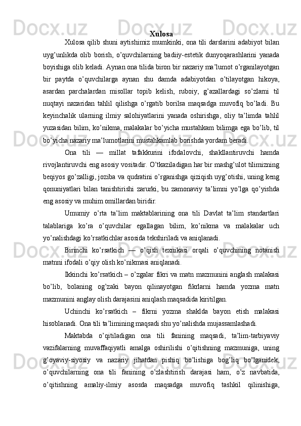 Xulosa
Xulosa  qilib  shuni   aytishimiz  mumkinki,  ona  tili   darslarini  adabiyot  bilan
uyg’unlikda   olib   borish,   о’quvchilarning   badiiy-estetik   dunyoqarashlarini   yanada
boyishiga olib keladi. Aynan ona tilida biron bir nazariy ma’lumot о’rganilayotgan
bir   paytda   о’quvchilarga   aynan   shu   damda   adabiyotdan   о’tilayotgan   hikoya,
asardan   parchalardan   misollar   topib   kelish,   ruboiy,   g’azallardagi   sо’zlarni   til
nuqtayi   nazaridan   tahlil   qilishga   о’rgatib   borilsa   maqsadga   muvofiq   bо’ladi.   Bu
keyinchalik   ularning   ilmiy   salohiyatlarini   yanada   oshirishga,   oliy   ta’limda   tahlil
yuzasidan bilim, kо’nikma, malakalar bо’yicha mustahkam bilimga ega bо’lib, til
bо’yicha nazariy ma’lumotlarini mustahkamlab borishda yordam beradi.
Ona   tili   —   millat   tafakkurini   ifodalovchi,   shakllantiruvchi   hamda
rivojlantiruvchi eng asosiy vositadir. O’tkaziladigan har bir mashg’ulot tilimizning
beqiyos go’zalligi, joziba va qudratini o’rganishga qiziqish uyg’otishi, uning keng
qonuniyatlari   bilan   tanishtirishi   zarurki,   bu   zamonaviy   ta’limni   yo’lga   qo’yishda
eng asosiy va muhim omillardan biridir.
Umumiy   o’rta   ta’lim   maktablarining   ona   tili   Davlat   ta’lim   standartlari
talablariga   ko’ra   o’quvchilar   egallagan   bilim,   ko’nikma   va   malakalar   uch
yo’nalishdagi ko’rsatkichlar asosida tekshiriladi va aniqlanadi.
Birinchi   ko’rsatkich   —   o’qish   texnikasi   orqali   o’quvchining   notanish
matnni ifodali o’qiy olish ko’nikmasi aniqlanadi.
Ikkinchi ko’rsatkich – o’zgalar fikri va matn mazmunini anglash malakasi
bo’lib,   bolaning   og’zaki   bayon   qilinayotgan   fikrlarni   hamda   yozma   matn
mazmunini anglay olish darajasini aniqlash maqsadida kiritilgan.
Uchinchi   ko’rsatkich   –   fikrni   yozma   shaklda   bayon   etish   malakasi
hisoblanadi. Ona tili ta’limining maqsadi shu yo’nalishda mujassamlashadi.
Maktabda   o’qitiladigan   ona   tili   fanining   maqsadi,   ta’lim-tarbiyaviy
vazifalarning   muvaffaqiyatli   amalga   oshirilishi   o’qitishning   mazmuniga,   uning
g’oyaviy-siyosiy   va   nazariy   jihatdan   pishiq   bo’lishiga   bog’liq   bo’lganidek,
o’quvchilarning   ona   tili   fanining   o’zlashtirish   darajasi   ham,   o’z   navbatida,
o’qitishning   amaliy-ilmiy   asosda   maqsadga   muvofiq   tashkil   qilinishiga,