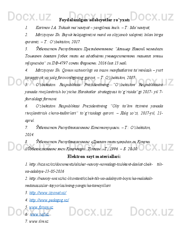 Foydalanılgan adabıyotlar ro’yxatı
1. Karimov I.A. Yuksak ma’naviyat – yengilmas kuch. – T.: Ma’naviyat,
2. Mirziyoyev Sh. Buyuk kelajagimizni mard va oliyjanob xalqimiz bilan birga
quramiz. – T.: O’zbekiston, 2017.
3. Ўзбекистон   Республикаси  Президентининг   “Алишер Навоий  номидаги
Тошкент   давлат   ўзбек   тили   ва   адабиёти   университетини   ташкил   этиш
тўғрисида” ги ПФ-4797 сонли Фармони. 2016 йил 13 май.
4. Mirziyoyev  Sh. Qonun ustuvorligi  va inson manfaatlarini  ta’minlash – yurt
taraqqiyoti va xalq farovonligining garovi. – T: O’zbekiston, 2017.
5. O’zbekiston   Respublikasi   Prezidentining   “O’zbekiston   Respublikasini
yanada rivojlantirish bo’yicha Harakatlar strategiyasi  to’g’risida”gi 2017- yil 7-
fevraldagi farmoni.
6. O’zbekiston   Respublikasi   Prezidentining   “Oliy   ta’lim   tizimini   yanada
rivojlantirish   chora-tadbirlari”   to’g’risidagi   qarori.   –   Xalq   so’zi,   2017-yil,   21-
aprel.
7. Ўзбекистон Республикасининг  K онституцияси. –  T .:  O ’ zbekiston ,
2014.
8. Ўзбекистон Республикасининг «Давлат тили ҳақида» ги Қонуни
//Ўзбекистоннинг янги Қонунлари: Тўплам. –Т., 1996. – Б. 20-30.
Elektron sayt materiallari:
1. http://uza.uz/oz/documents/alisher-navoiy-nomidagi-toshkent-davlat-zbek-   tili-
va-adabiye-13-05-2016
2. http://navoiy-uni.uz/uz-l/content/ozbek-tili-va-adabiyoti-boyicha-malakali-
mutaxassislar-tayyorlashning-yangicha-tamoyillari
3. http://www.ziyonet.uz/     
4. http://www.pedagog.uz/     
5. www.forum.uz   
6.   www.ref.uz  
7. www.ilm.uz 