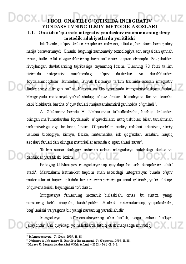 I BOB. ONA TILI O’QITISHDA INTEGRATIV
YONDASHUVNING ILMIY-METODIK ASOSLARI
1.1. Ona tili o’qitishda integrativ yondashuv muammosining ilmiy-
metodik adabiyotlarda yoritilishi
Ma’lumki,   o’quv   fanlari   miqdorini   oshirish,   albatta,   har   doim   ham   ijobiy
natija beravermaydi. Chunki bugungi zamonaviy texnologiya son orqasidan quvish
emas,   balki   sifat   o’zgarishlarining   ham   bo’lishini   taqozo   etmoqda.   Bu   jihatdan
rivojlangan   davlatlarning   tajribasiga   tayanmoq   lozim.   Ularning   70   foizi   ta’lim
tizimida   integrativ   xarakterdagi   o’quv   dasturlari   va   darsliklardan
foydalanmoqdalar.   Jumladan,   Buyuk   Britaniya   ta’lim   tizimida   asosan   integrativ
fanlar   joriy   qilingan   bo’lsa,   Koreya   va   Shveysariyada   integratsiyalashgan   fanlar,
Vengriyada   madaniyat   yo’nalishidagi   o’quv   fanlari,   Irlandiyada   fan   va   texnika
kabi bloklarda barcha o’quv fanlari mujassamlashtirilgan holda o’qitiladi 4
.
A.   G’ulomov   hamda   H.   Ne’matovlar   ta’kidlashicha,   boshqa   fanlardan
olingan ma’lumotlardan foydalanib, o’quvchilarni nutq uslublari bilan tanishtirish
imkoniyatiga   ega   bo’lmoq   lozim.   O’quvchilar   badiiy   uslubni   adabiyot,   ilmiy
uslubni   biologiya,   kimyo,   fizika,   matematika,   ish   qog’ozlari   uslubini   huquq
asoslari fanlaridan olingan materiallar asosida o’rganishlari zarur 5
.
Ta’lim   samaradorligini   oshirish   uchun   integratsiya   holatidagi   dastur   va
darsliklar yaratilishi lozim.
Pedagog   U.Musayev   integratsiyaning   quyidagicha   turli   darajalarini   taklif
etadi 6
.   Mavzularni   ketma-ket   taqdim   etish   asosidagi   integratsiya;   bunda   o’quv
materiallarini   bayon   qilishda   konsentrizm   prinsipiga   amal   qilinadi,   ya’ni   oldingi
o’quv-materiali keyingisini to’ldiradi.
Integratsiya   fanlarning   mexanik   birlashishi   emas,   bu   sintez,   yangi
narsaning   kelib   chiqishi,   kashfiyotdir.   Alohida   sistemalarning   yaqinlashishi,
bog’lanishi va yagona bir yangi narsaning yaratilishidir.
Integratsiya   –   differensiatsiyaning   aksi   bo’lib,   unga   teskari   bo’lgan
jarayondir. Uni quyidagi yo’nalishlarda tatbiq etish maqsadga muvofiq:
4
 Ta lim taraqqiyoti. -T.: Sharq, 1999.-B. 48ʼ
5
 G ulomov 
ʼ А ., Ne matov H. Ona tili ta lim mazmuni.-T.: O qituvchi, 1995.-B. 38.	ʼ ʼ ʼ
6
 Musaev U. Integratsiya darajalari // Xalq ta limi. – 2002. - № 6.-B. 5-6.	
ʼ 