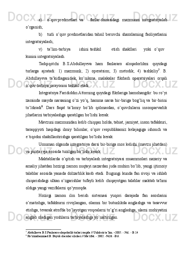 a) o’quv predmetlari va fanlar doirasidagi mazmunni   integratsiyalab
o’rganish;
b) turli   o’quv   predmetlaridan   tahsil   beruvchi   shaxslarning   faoliyatlarini
integratsiyalash;
v) ta’lim-tarbiya ishini tashkil etish shakllari yoki o’quv
kunini integratsiyalash.
Tadqiqotchi   B.S.Abdullayeva   ham   fanlararo   aloqadorlikni   quyidagi
turlarga   ajratadi:   1)   mazmunli;   2)   operatsion;   3)   metodik;   4)   tashkiliy 7
.   B.
Abdullayeva   ta’kidlaganidek,   ko’nikma,   malakalar   fikrlash   operatsiyalari   orqali
o’quv-tarbiya jarayonini tashkil etadi.
Integratsiya Farididdin Attorning quyidagi fikrlariga hamohangdir: bu ro’yi
zaminda  mayda narsaning  o’zi  yo’q, hamma  narsa  bir-biriga bog’liq va  bir-birini
to’ldiradi 8
.   Dars   faqat   ta’limiy   bo’lib   qolmasdan,   o’quvchilarni   insonparvarlik
jihatlarini tarbiyalashga qaratilgan bo’lishi kerak.
Mavzuni mazmunidan kelib chiqqan holda, tabiat, jamiyat, inson tafakkuri,
taraqqiyoti   haqidagi   ilmiy   bilimlar,   o’quv   respublikamiz   kelajagiga   ishonch   va
e`tiqodni shakillantirishga qaratilgan bo’lishi kerak.
Umuman olganda integratsiya darsi bir-biriga mos kelishi (mavzu jihatdan)
va puxta reja asosida tuzilgan bo’lishi kerak.
Maktablarda   o’qitish   va   tarbiyalash   integratsiyasi   muammolari   nazariy   va
amaliy jihatdan hozirgi zamon nuqtayi nazardan juda muhim bo’lib, yangi ijtimoiy
talablar  asosida   yanada  dolzarblik kasb  etadi.  Bugungi   kunda fan  rivoji  va  ishlab
chiqarishdagi   ulkan   o’zgarishlar   tufayli   kelib   chiqayotgan   talablar   maktab   ta'limi
oldiga yangi vazifalarni qo’ymoqda.
Hozirgi   zamon   ilm   berish   sistemasi   yuqori   darajada   fan   asoslarini
o’rnatishga,   tafakkurni   rivojlangan,   olamni   bir   butunlikda   anglashga   va   tasavvur
etishga, tevarak atrofda bo’layotgan voqealarni to’g’ri anglashga, ularni mohiyatini
anglab oladigan yoshlarni tarbiyalashga yo’naltirilgan.
7
  А bdullaeva B.S.Fanlararo aloqadorlik turlari xaqida // Uzluksiz ta lim. –2005. -.№1. - B.14ʼ
8
 Ro zimuhammad B. Buyuk shaxslar silsilasi // Ma rifat. - 2002. -№26. -B.6.	
ʼ ʼ