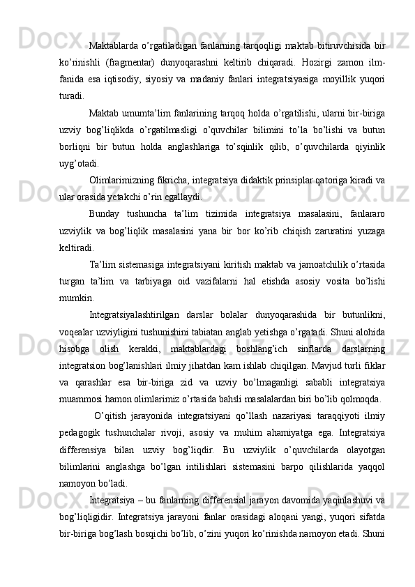Maktablarda  o’rgatiladigan   fanlarning  tarqoqligi  maktab   bitiruvchisida   bir
ko’rinishli   (fragmentar)   dunyoqarashni   keltirib   chiqaradi.   Hozirgi   zamon   ilm-
fanida   esa   iqtisodiy,   siyosiy   va   madaniy   fanlari   integratsiyasiga   moyillik   yuqori
turadi.
Maktab  umumta’lim  fanlarining tarqoq holda o’rgatilishi, ularni  bir-biriga
uzviy   bog’liqlikda   o’rgatilmasligi   o’quvchilar   bilimini   to’la   bo’lishi   va   butun
borliqni   bir   butun   holda   anglashlariga   to’sqinlik   qilib,   o’quvchilarda   qiyinlik
uyg’otadi.
Olimlarimizning fikricha, integratsiya didaktik prinsiplar qatoriga kiradi va
ular orasida yetakchi o’rin egallaydi.
Bunday   tushuncha   ta’lim   tizimida   integratsiya   masalasini,   fanlararo
uzviylik   va   bog’liqlik   masalasini   yana   bir   bor   ko’rib   chiqish   zaruratini   yuzaga
keltiradi.
Ta’lim sistemasiga  integratsiyani  kiritish maktab va jamoatchilik o’rtasida
turgan   ta’lim   va   tarbiyaga   oid   vazifalarni   hal   etishda   asosiy   vosita   bo’lishi
mumkin.
Integratsiyalashtirilgan   darslar   bolalar   dunyoqarashida   bir   butunlikni,
voqealar uzviyligini tushunishini tabiatan anglab yetishga o’rgatadi. Shuni alohida
hisobga   olish   kerakki,   maktablardagi   boshlang’ich   sinflarda   darslarning
integratsion bog’lanishlari ilmiy jihatdan kam ishlab chiqilgan. Mavjud turli fiklar
va   qarashlar   esa   bir-biriga   zid   va   uzviy   bo’lmaganligi   sababli   integratsiya
muammosi hamon olimlarimiz o’rtasida bahsli masalalardan biri bo’lib qolmoqda.
  O’qitish   jarayonida   integratsiyani   qo’llash   nazariyasi   taraqqiyoti   ilmiy
pedagogik   tushunchalar   rivoji,   asosiy   va   muhim   ahamiyatga   ega.   Integratsiya
differensiya   bilan   uzviy   bog’liqdir.   Bu   uzviylik   o’quvchilarda   olayotgan
bilimlarini   anglashga   bo’lgan   intilishlari   sistemasini   barpo   qilishlarida   yaqqol
namoyon bo’ladi.
Integratsiya – bu fanlarning differensial jarayon davomida yaqinlashuvi va
bog’liqligidir.   Integratsiya   jarayoni   fanlar   orasidagi   aloqani   yangi,   yuqori   sifatda
bir-biriga bog’lash bosqichi bo’lib, o’zini yuqori ko’rinishda namoyon etadi. Shuni