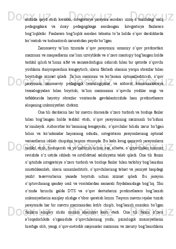 alohida   qayd   etish   kerakki,   integratsiya   jarayoni   asoslari   uzoq   o’tmishdagi   xalq
pedagogikasi   va   ilmiy   pedagogikaga   asoslangan.   Integratsiya   fanlararo
bog’liqlikdir.   Fanlararo   bog’liqlik   asoslari   tabiatni   to’la   holda   o’quv   darsliklarda
ko’rsatish va tushuntirish zaruratidan paydo bo’lgan.
Zamonaviy   ta’lim   tizimida   o’quv   jarayonini   umumiy   o’quv   predmetlari
mazmuni va maqsadlarini ma’lum uzviylikda va o’zaro mantiqiy bog’langan holda
tashkil  qilish  ta’limni   sifat   va  samaradorligini   oshirish  bilan  bir   qatorda   o’quvchi
yoshlarni dunyoqarashini kengaytirib, ularni fikrlash olamini yorqin obrazlar bilan
boyitishga   xizmat   qiladi.   Ta’lim   mazmuni   va   ko’lamini   optimallashtirish,   o’quv
jarayonini   zamonaviy   pedagogik   texnologiyalar   va   axborot   kommunikatsiya
texnalogiyalari   bilan   boyitish,   ta’lim   mazmunini   o’quvchi   yoshlar   ongi   va
tafakkurida   hayotiy   obrazlar   vositasida   gavdalantirishda   ham   predmetlararo
aloqaning imkoniyatlari cheksiz.
Ona tili darslarini har bir mavzu doirasida o’zaro turdosh va boshqa fanlar
bilan   bog’langan   holda   tashkil   etish,   o’quv   jarayonining   mazmunli   bo’lishini
ta’minlaydi.  Axborotlar   ko’lamining kengayishi,   o’quvchilar  bilishi  zarur  bo’lgan
bilim   va   ko’nikmalar   hajmining   oshishi,   integratsion   jarayonlarning   optimal
variantlarini ishlab chiqishni taqozo etmoqda. Bu kabi keng qamrovli jarayonlarni
tashkil etish, boshqarish va yo’naltirish uchun esa, albatta, o’qituvchidan tinimsiz
ravishda   o’z   ustida   ishlash   va   intellektual   salohiyatni   talab   qiladi.   Ona   tili   fanini
o’qitishda integratsiya o’zaro turdosh va boshqa fanlar bilan tarkibiy bog’lanishni
mustahkamlab,   ularni   umumlashtirib,   o’quvchilarning   tabiat   va   jamiyat   haqidagi
yaxlit   tasavvurlarini   yanada   boyitish   uchun   xizmat   qiladi.   Bu   jarayon
o’qituvchining   qanday   usul   va   vositalardan   samarali   foydalanishiga   bog’liq.   Shu
o’rinda   birinchi   galda   DTS   va   o’quv   dasturlarini   predmetlararo   bog’lanish
imkoniyatlarini aniqlay olishga e’tibor qaratish lozim. Taqvim mavzu rejalar tuzish
jarayonida   har   bir   mavzu   mazmunidan   kelib   chiqib,   bog’lanish   mumkin   bo’lgan
fanlarni   aniqlay   olishi   muhim   ahamiyat   kasb   etadi.   Ona   tili   fanini   o’zaro
a’loqadorlikda   o’rganishda   o’quvchilarning   yoshi,   psixologik   xususiyatlarini
hisobga olib, yangi o’quv-metodik majmualar mazmuni va zaruriy bog’lanishlarni