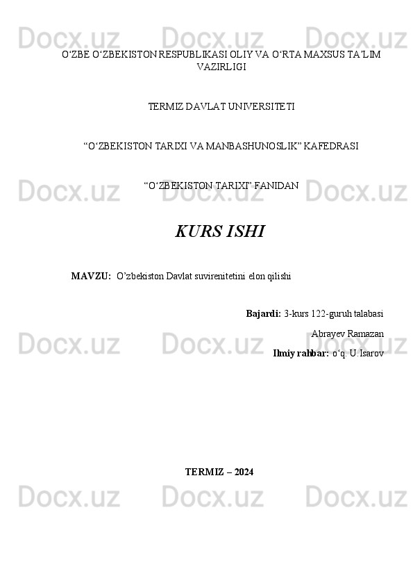 O ZBEʻ  O ZBEKISTON RESPUBLIKASI OLIY VA O RTA MAXSUS TA LIM	ʻ ʻ ʼ
VAZIRLIGI
TERMIZ DAVLAT UNIVERSITETI
“O ZBEKISTON TARIXI VA MANBASHUNOSLIK” KAFEDRASI 
ʻ
“O ZBEKISTON TARIXI” FANIDAN 	
ʻ
KURS ISHI
MAVZU:    O’zbekiston Davlat suvirenitetini elon qilishi  
Bajardi:  3-kurs  122-guruh talabasi 
Abrayev Ramazan     
Ilmiy rahbar:  o q. 	
ʻ U.Isarov
                                                     TERMIZ – 2024 