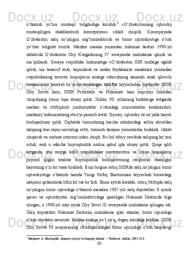 10o‘tkazish   yo‘lini   mustaqil   belgilashga   kirishdi. 3
  «O‘zbekistonning   iqtisodiy
mustaqilligini   shakllantirish   konsepsiyasi»   ishlab   chiqildi.   Konsepsiyada
O‘zbekiston   xalq   xo‘jaligini   sog‘lomlashtirish   va   bozor   iqtisodiyotiga   o‘tish
yo‘llari   belgilab   berildi.   Mazkur   masala   yuzasidan   hukumat   dasturi   1990-yil
oktabrida   O‘zbekiston   Oliy   Kengashining   IV   sessiyasida   muhokama   qilindi   va
ma’qullandi.   Sessiya   respublika   hukumatiga   «O‘zbekiston   SSR   mulkiga   egalik
qilish,   uni   tasarruf   etish,   taqsimlash   va   undan   foydalanish   masalalari   yuzasidan
respublikaning   suveren   huquqlarini   amalga   oshirishning   samarali   amal   qiluvchi
mexanizmini   yaratish   bo‘yicha   asoslangan   takliflar   tayyorlashni   topshirdi»   SSSR
Oliy   Soveti   ham,   SSSR   Prezidenti   va   Hukumati   ham   inqiroziy   holatdan
chiqishning   yoiini   topa   olmay   qoldi.   Xullas,   90-   yillaming   boshlariga   kelganda
markaz   va   ittifoqdosh   jumhuriyatlar   o‘rtasidagi   munosabatlar   keskinlashib,
markaziy hokimiyatning obro'yi pasayib ketdi. Siyosiy, iqtisodiy va xo‘jalik hayoti
boshqarilmay   qoldi.   Oqibatda   turmushning   barcha   sohalaridagi   salbiy   ahvoldan
xalqning kun sayin noroziligi ortib, turmush darajasi yomonlasha boshladi. Ishlab
chiqarish va mehnat intizomi izdan chiqdi. Bu hol tabiiy ravishda xalqning ko‘zini
ochdi,   endi   u   eskicha   buyruqbozlik   usulini   qabul   qila   olmay   qoldi.   Qisqa   qilib
aytganda,   shu   vaqtga   kelib   respublikalar   suverenitetini   va   inson   huquqlarini
poymol   qilgan   totalitär   buyruqbozlik   boshqaruvining   istiqbolsiz   ekanligini
hayotning o‘zi ko‘rsata boshladi. Buni birgina sobiq SSSRda xalq xo‘jaligini bozor
iqtisodiyotiga   o‘tkazish   hamda   Yangi   Ittifoq   Shartnomasi   tayyorlash   borasidagi
natijasiz qadamlarda hfim ko‘rsa bo‘ladi. Shuni aytish kerakki, sobiq Ittifoqda xalq
xo‘jaligini bozor iqtisodiga o‘tkazish masalasi  1987-yili xalq deputatlari II syezdi
qarori   va   iqtisodiyotni   sog‘lomlashtirishga   qaratilgan   Hukumat   Dasturida   tilga
olingan, u 1990-yil may oyida Oliy Sovet III sessiyasida muhokama qilingan edi.
Xalq   deputatlari   Hukumat   Dasturini   muhokama   qilar   ekanlar,   bozor   iqtisodiga
o‘tish obyektiv zaruriyat, bundan boshqa yo‘l yo‘q, degan xulosaga keldilar. SSSR
Oliy   Soveti   III   sessiyasining   «Boshqariladigan   bozor   iqtisodiga   o‘tish   haqida»gi
3
 Matjonov A. Mustaqillik: ijtimoiy-siyosiy va huquqiy jihatlar. – Toshkent: Adolat, 2001.23-b 