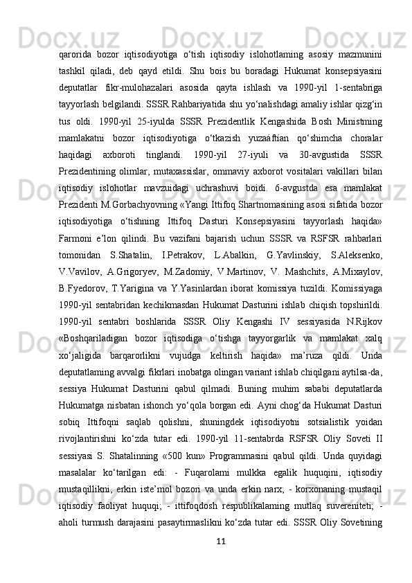 11qarorida   bozor   iqtisodiyotiga   o‘tish   iqtisodiy   islohotlaming   asosiy   mazmunini
tashkil   qiladi,   deb   qayd   etildi.   Shu   bois   bu   boradagi   Hukumat   konsepsiyasini
deputatlar   fikr-mulohazalari   asosida   qayta   ishlash   va   1990-yil   1-sentabriga
tayyorlash belgilandi. SSSR Rahbariyatida shu yo‘nalishdagi amaliy ishlar qizg‘in
tus   oldi.   1990-yil   25-iyulda   SSSR   Prezidentlik   Kengashida   Bosh   Ministming
mamlakatni   bozor   iqtisodiyotiga   o‘tkazish   yuzaáftían   qo‘shimcha   choralar
haqidagi   axboroti   tinglandi.   1990-yil   27-iyuli   va   30-avgustida   SSSR
Prezidentining   olimlar,   mutaxassislar,   ommaviy   axborot   vositalari   vakillari   bilan
iqtisodiy   islohotlar   mavzuidagi   uchrashuvi   boidi.   6-avgustda   esa   mamlakat
Prezidenti M.Gorbachyovning «Yangi Ittifoq Shartnomasining asosi sifatida bozor
iqtisodiyotiga   o‘tishning   Ittifoq   Dasturi   Konsepsiyasini   tayyorlash   haqida»
Farmoni   e’lon   qilindi.   Bu   vazifani   bajarish   uchun   SSSR   va   RSFSR   rahbarlari
tomonidan   S.Shatalin,   I.Petrakov,   L.Abalkin,   G.Yavlinskiy,   S.Aleksenko,
V.Vavilov,   A.Grigoryev,   M.Zadomiy,   V.Martinov,   V.   Mashchits,   A.Mixaylov,
B.Fyedorov,   T.Yarigina   va   Y.Yasinlardan   iborat   komissiya   tuzildi.   Komissiyaga
1990-yil   sentabridan   kechikmasdan   Hukumat   Dasturini   ishlab   chiqish   topshirildi.
1990-yil   sentabri   boshlarida   SSSR   Oliy   Kengashi   IV   sessiyasida   N.Rijkov
«Boshqariladigan   bozor   iqtisodiga   o‘tishga   tayyorgarlik   va   mamlakat   xalq
xo‘jaligida   barqarorlikni   vujudga   keltirish   haqida»   ma’ruza   qildi.   Unda
deputatlaming avvalgi fikrlari inobatga olingan variant ishlab chiqilgani aytilsa-da,
sessiya   Hukumat   Dasturini   qabul   qilmadi.   Buning   muhim   sababi   deputatlarda
Hukumatga nisbatan ishonch yo‘qola borgan edi. Ayni chog‘da Hukumat Dasturi
sobiq   Ittifoqni   saqlab   qolishni,   shuningdek   iqtisodiyotni   sotsialistik   yoidan
rivojlantirishni   ko‘zda   tutar   edi.   1990-yil   11-sentabrda   RSFSR   Oliy   Soveti   II
sessiyasi   S.   Shatalinning   «500   kun»   Programmasini   qabul   qildi.   Unda   quyidagi
masalalar   ko‘tarilgan   edi:   -   Fuqarolami   mulkka   egalik   huquqini,   iqtisodiy
mustaqillikni,   erkin   iste’mol   bozori   va   unda   erkin   narx;   -   korxonaning   mustaqil
iqtisodiy   faoliyat   huquqi;   -   ittifoqdosh   respublikalaming   mutlaq   suvereniteti;   -
aholi  turmush  darajasini  pasaytirmaslikni  ko‘zda  tutar  edi. SSSR Oliy Sovetining 