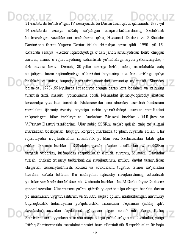1221-sentabrda bo‘lib o‘tgan IV sessiyasida bu Dastur ham qabul qilinmadi. 1990-yil
24-sentabrda   sessiya   «Xalq   xo‘jaligini   barqarorlashtirishning   kechiktirib
bo‘lmaydigan   vazifalari»ni   muhokama   qilib,   Hukumat   Dasturi   va   S.Shatalin
Dasturidan   iborat   Yagona   Dastur   ishlab   chiqishga   qaror   qildi.   1990-   yil   18-
oktabrda   sessiya:   «Bozor   iqtisodiyotiga   o‘tish   jahon   amaliyotidan   kelib   chiqqan
zarurat,   ammo   u   iqtisodiyotning   sotsialistik   yo‘nalishiga   ziyon   yetkazmaydi»,   -
deb   xulosa   berdi.   Demak,   80-yillar   oxiriga   kelib,   sobiq   mamlakatda   xalq
xo‘jaligini   bozor   iqtisodiyotiga   o‘tkazishni   hayotning   o‘zi   kun   tartibiga   qo‘ya
boshladi   va   uning   huquqiy   asoslarini   yaratishni   zaruratga   aylantirdi.   Shunday
boisa-da,   1990-1991-yillarda   iqtisodiyot   orqaga   qarab   keta   boshladi   va   xalqning
turmush   tarzi,   sharoiti     yomonlasha   bordi.   Mamlakat   ijtimoiy-iqtisodiy   jihatdan
tanazzulga   yuz   tuta   boshladi.   Mutaxassislar   ana   shunday   tisarilish   hodisasini
mamlakat   ijtimoiy-siyosiy   hayotiga   uchta   yo'nalishdagi   kuchlar   manfaatlari
to‘qnashgani   bilan   izohlaydilar.   Jumladan:   Birinchi   kuchlar   -   N.Rijkov   va
V.Pavlov   Dasturi   tarafdorlari.   Ular   sobiq   SSSRni   saqlab   qolish,   xalq   xo‘jaligini
markazdan   boshqarish,   huquqni   ko‘proq   markazda   to‘plash   niyatida   edilar.   Ular
iqtisodiyotni   rivojlantirishda   sotsialistik   yo‘ldan   voz   kechmaslikni   talab   qilar
edilar.   Ikkinchi   kuchlar   -   S.Shatalin   guruhi   a’zolari   tarafdorlari.   Ular   SSSRni
tarqatib   yuborish,   ittifoqdosh   respublikalar   o‘mida   suveren,   Mustaqil   Davlatlar
tuzish,   cheksiz   xususiy   tadbirkorlikni   rivojlantirish,   mulkni   davlat   tasarrufidan
chiqarish,   xususiylashtirish,   kolxoz   va   sovxozlami   tugatib,   fermer   xo‘jaliklari
tuzishni   ko‘zda   tutdilar.   Bu   mohiyatan   iqtisodiy   rivojlanishning   sotsialistik
yo‘lidan voz kechishni bildirar edi. Uchinchi kuchlar - bu M.Gorbachyov Dasturini
quvvatlovchilar. Ular murosa yo‘lini qidirib, yuqorida tilga olingan har ikki dastur
yo‘nalishlarini uyg‘unlashtirish va SSSRni saqlab qolish, markazlashgan ma’muriy
buyruqbozlik   hokimiyatini   yo‘qotmaslik,   « шоковая   Терапия »   («falaj   qilib
davolash»)   usulidan   foydalanish   g‘oyasini   ilgari   surai^   edi.   Yangi   Ittifoq
Shartnomasini tayyorlash ham shu maqsadlarga yo‘naltirilgan edi. Jumladan, yangi
Ittifoq   Shartnomasida   mamlakat   nomini   ham   «Sotsialistik   Respublikalar   Ittifoqi»