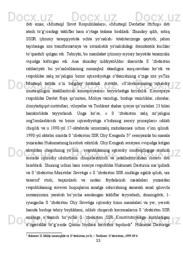 13deb   emas,   «Mustaqil   Sovet   Respublikalari»,   «Mustaqil   Davlatlar   Ittifoqi»   deb
atash   to‘g‘risidagi   takliflar   ham   o‘rtaga   taslana   boshladi.   Shunday   qilib,   sobiq
SSSR   ijtimoiy   taraqqiyotida   uchta   yo‘nalish-   totalitarizmga   qaytish,   jahon
tajribasiga   xos   transformatsiya   va   sotsialistik   yo'nalishdagi   demokratik   kuchlar
to‘qnashib qolgan edi. Tabiiyki, bu mamlakat ijtimoiy-siyosiy hayotida tanazzulni
vujudga   keltirgan   edi.   Ana   shunday   ziddiyatÄhbir   sharoitda   0   ‘zbekiston
rahbariyati   bu   yo‘nalishlaming   nomaqbul   ekanligini   aniq-ravshan   ko‘rdi   va
respublika   xalq   xo‘jaligini   bozor   iqtisodiyotiga   o‘tkazishning   o‘ziga   xos   yoTini
Mustaqil   tarzda   o‘zi   belgilay   boshladi.   Avvalo,   «0‘zbekistonning   iqtisodiy
mustaqilligini   shakllantirish   konsepsiyasini»   tayyorlashga   kirishildi.   Konsepsiya
respublika   Davlat   Reja   qo‘mitasi,   Moliya   vazirligi,   boshqa   vazirliklar,   idoralar,
ilmiytadqiqot institutlari, viloyatlar va Toshkent shahar ijroiya qo‘mitalari 23 bilan
hamkorlikda   tayyorlandi.   Unga   ko‘ra,   «   0   ‘zbekiston   xalq   xo‘jaligini
sog‘lomlashtirish   va   bozor   iqtisodiyotiga   o‘tishning   asosiy   prinsiplari»   ishlab
chiqildi   va   u   1990-yil   17-oktabrida   umumxalq   muhokamasi   uchun   e’ion   qilindi.
1990-yil oktabri oxirida 0 ‘zbekiston SSR Oliy Kengashi IV sessiyasida bu masala
yuzasidan Hukumatning hisoboti eshitildi. Oliy Kengash sessiyasi «vujudga kelgan
ahvoldan   chiqishning   yo‘lini...   respublikaning   iqtisodiy   mustaqilligiga   erishish
asosida   iqtisodiy   islohotlami   chuqurlashtirish   va   jadallashtirishdan   iborat»   deb
hisobladi.   Shuning   uchun   ham   sessiya   respublika   Hukumati   Dasturini   ma’qulladi
va 0 ‘zbekiston Ministrlar Sovetiga « 0 ‘zbekiston SSR mulkiga egalik qilish, uni
tasarruf   etish,   taqsimlash   va   undan   foydalanish   masalalari   yuzasidan
respublikaning   suveren   huquqlarini   amalga   oshirishning   samarali   amal   qiluvchi
mexanizmini   yaratish   bo‘yicha   asoslangan   takliflar   tayyorlash,   shuningdek,   1-
iyungacha   0   ‘zbekiston   Oliy   Sovetiga   iqtisodiy   tizim   masalalari   va   yer,   yerosti
hamda boshqa  tabiiy boyliklami, ishlab  chiqarish korxonalarini  0 ‘zbekiston  SSR
mulkiga   o‘tkazish   bo‘yicha   0   ‘zbekiston   SSR   Konstitutsiyasiga   kiritiladigan
o‘zgarishlar   to‘g‘risida   Qonun   loyihasi   kiritishni   topshirdi 4
.   Hukumat   Dasturiga
4
 Sultonov X. Milliy mustaqillik va O‘zbekiston yo‘li. – Toshkent: O‘zbekiston, 1999.89-b 