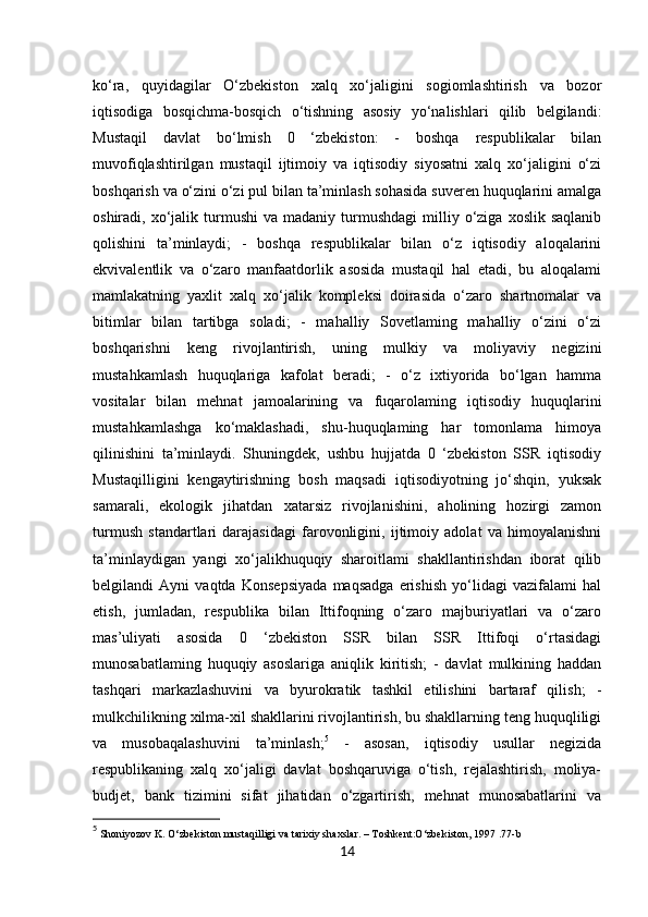 14ko‘ra,   quyidagilar   O‘zbekiston   xalq   xo‘jaligini   sogiomlashtirish   va   bozor
iqtisodiga   bosqichma-bosqich   o‘tishning   asosiy   yo‘nalishlari   qilib   belgilandi:
Mustaqil   davlat   bo‘lmish   0   ‘zbekiston:   -   boshqa   respublikalar   bilan
muvofiqlashtirilgan   mustaqil   ijtimoiy   va   iqtisodiy   siyosatni   xalq   xo‘jaligini   o‘zi
boshqarish va o‘zini o‘zi pul bilan ta’minlash sohasida suveren huquqlarini amalga
oshiradi,  xo‘jalik  turmushi  va  madaniy   turmushdagi   milliy  o‘ziga  xoslik  saqlanib
qolishini   ta’minlaydi;   -   boshqa   respublikalar   bilan   o‘z   iqtisodiy   aloqalarini
ekvivalentlik   va   o‘zaro   manfaatdorlik   asosida   mustaqil   hal   etadi,   bu   aloqalami
mamlakatning   yaxlit   xalq   xo‘jalik   kompleksi   doirasida   o‘zaro   shartnomalar   va
bitimlar   bilan   tartibga   soladi;   -   mahalliy   Sovetlaming   mahalliy   o‘zini   o‘zi
boshqarishni   keng   rivojlantirish,   uning   mulkiy   va   moliyaviy   negizini
mustahkamlash   huquqlariga   kafolat   beradi;   -   o‘z   ixtiyorida   bo‘lgan   hamma
vositalar   bilan   mehnat   jamoalarining   va   fuqarolaming   iqtisodiy   huquqlarini
mustahkamlashga   ko‘maklashadi,   shu-huquqlaming   har   tomonlama   himoya
qilinishini   ta’minlaydi.   Shuningdek,   ushbu   hujjatda   0   ‘zbekiston   SSR   iqtisodiy
Mustaqilligini   kengaytirishning   bosh   maqsadi   iqtisodiyotning   jo‘shqin,   yuksak
samarali,   ekologik   jihatdan   xatarsiz   rivojlanishini,   aholining   hozirgi   zamon
turmush   standartlari   darajasidagi   farovonligini,   ijtimoiy   adolat   va   himoyalanishni
ta’minlaydigan   yangi   xo‘jalikhuquqiy   sharoitlami   shakllantirishdan   iborat   qilib
belgilandi   Ayni   vaqtda   Konsepsiyada   maqsadga   erishish   yo‘lidagi   vazifalami   hal
etish,   jumladan,   respublika   bilan   Ittifoqning   o‘zaro   majburiyatlari   va   o‘zaro
mas’uliyati   asosida   0   ‘zbekiston   SSR   bilan   SSR   Ittifoqi   o‘rtasidagi
munosabatlaming   huquqiy   asoslariga   aniqlik   kiritish;   -   davlat   mulkining   haddan
tashqari   markazlashuvini   va   byurokratik   tashkil   etilishini   bartaraf   qilish;   -
mulkchilikning xilma-xil shakllarini rivojlantirish, bu shakllarning teng huquqliligi
va   musobaqalashuvini   ta’minlash; 5
  -   asosan,   iqtisodiy   usullar   negizida
respublikaning   xalq   xo‘jaligi   davlat   boshqaruviga   o‘tish,   rejalashtirish,   moliya-
budjet,   bank   tizimini   sifat   jihatidan   o‘zgartirish,   mehnat   munosabatlarini   va
5
 Shoniyozov K. O‘zbekiston mustaqilligi va tarixiy shaxslar. – Toshkent:O‘zbekiston, 1997 .77-b 