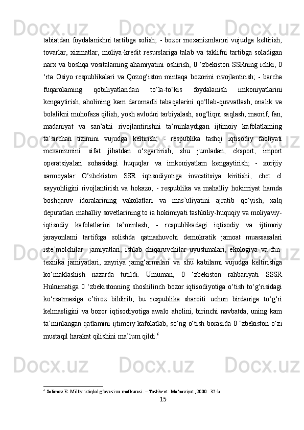 15tabiatdan   foydalanishni   tartibga   solish;   -   bozor   mexanizmlarini   vujudga   keltirish,
tovarlar,   xizmatlar,   moliya-kredit   resurslariga   talab   va   taklifni   tartibga   soladigan
narx  va  boshqa  vositalaming   ahamiyatini   oshirish,  0  ‘zbekiston   SSRning   ichki,  0
‘rta   Osiyo   respublikalari   va   Qozog‘iston   mintaqa   bozorini   rivojlantirish;   -   barcha
fuqarolaming   qobiliyatlaridan   to‘la-to‘kis   foydalanish   imkoniyatlarini
kengaytirish,   aholining   kam   daromadli   tabaqalarini   qo‘llab-quvvatlash,   onalik   va
bolalikni muhofaza qilish, yosh avlodni tarbiyalash, sog‘liqni saqlash, maorif, fan,
madaniyat   va   san’atni   rivojlantirishni   ta’minlaydigan   ijtimoiy   kafolatlaming
ta’sirchan   tizimini   vujudga   keltirish;   -   respublika   tashqi   iqtisodiy   faoliyati
mexanizmini   sifat   jihatdan   o‘zgartirish,   shu   jumladan,   eksport,   import
operatsiyalari   sohasidagi   huquqlar   va   imkoniyatlam   kengaytirish;   -   xorijiy
sarmoyalar   O’zbekiston   SSR   iqtisodiyotiga   investitsiya   kiritishi,   chet   el
sayyohligini   rivojlantirish   va   hokazo;   -   respublika   va   mahalliy   hokimiyat   hamda
boshqaruv   idoralarining   vakolatlari   va   mas’uliyatini   ajratib   qo‘yish,   xalq
deputatlari mahalliy sovetlarining to ia hokimiyati tashkiliy-huquqiy va moliyaviy-
iqtisodiy   kafolatlarini   ta’minlash;   -   respublikadagi   iqtisodiy   va   ijtimoiy
jarayonlami   tartifcga   solishda   qatnashuvchi   demokratik   jamoat   muassasalari
iste’molchilar     jamiyatlari,   ishlab   chiqaruvchilar   uyushmalari,   ekologiya   va   fan-
texnika   jamiyatlari,   xayriya   jamg‘armalari   va   shu   kabilami   vujudga   keltirishga
ko‘maklashish   nazarda   tutildi.   Umuman,   0   ‘zbekiston   rahbariyati   SSSR
Hukumatiga 0 ‘zbekistonning shoshilinch  bozor  iqtisodiyotiga o‘tish  to‘g‘risidagi
ko‘rsatmasiga   e’tiroz   bildirib,   bu   respublika   sharoiti   uchun   birdaniga   to‘g‘ri
kelmasligini   va   bozor   iqtisodiyotiga   awalo   aholini,   birinchi   navbatda,   uning   kam
ta’minlangan qatlamini ijtimoiy kafolatlab, so‘ng o‘tish borasida 0 ‘zbekiston o‘zi
mustaqil harakat qilishini ma’lum qildi. 6
6
 Salimov E. Milliy istiqlol g‘oyasi va mafkurasi. – Toshkent: Ma’naviyat, 2000   32-b 
