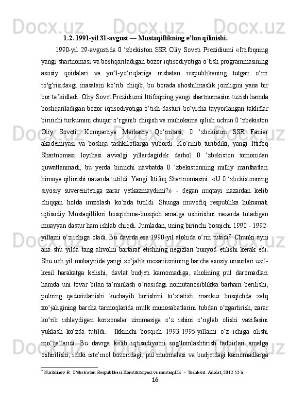 16     1.2. 1991-yil 31-avgust — Mustaqillikning e lon qilinishi.ʼ
1990-yil   29-avgustida   0   ‘zbekiston   SSR   Oliy   Soveti   Prezidiumi   «Ittifoqning
yangi shartnomasi va boshqariladigan bozor iqtisodiyotiga o‘tish programmasining
asosiy   qoidalari   va   yo‘l-yo‘riqlariga   nisbatan   respublikaning   tutgan   o‘mi
to'g‘risida»gi   masalani   ko‘rib   chiqib,   bu   borada   shoshilmaslik   joizligini   yana   bir
bor ta’kidladi. Oliy Sovet Prezidiumi Ittifoqning yangi shartnomasini tuzish hamda
boshqariladigan bozor iqtisodiyotiga o‘tish dasturi bo‘yicha tayyorlangan takliflar
birinchi turkumini chuqur o‘rganib chiqish va muhokama qilish uchun 0 ‘zbekiston
Oliy   Soveti,   Kompartiya   Markaziy   Qo‘mitasi,   0   ‘zbekiston   SSR   Faniar
akademiyasi   va   boshqa   tashkilotlarga   yubordi.   Ko‘rinib   turibdiki,   yangi   Ittifoq
Shartnomasi   loyihasi   avvalgi   yillardagidek   darhol   0   ‘zbekiston   tomonidan
quwatlanmadi,   bu   yerda   birinchi   navbatda   0   ‘zbekistonning   milliy   manfaatlari
himoya qilinishi nazarda tutildi. Yangi Ittifoq Shartnomasini: «U 0 ‘zbekistonning
siyosiy   suverenitetiga   zarar   yetkazmaydimi?»   -   degan   nuqtayi   nazardan   kelib
chiqqan   holda   imzolash   ko‘zda   tutildi.   Shunga   muvofiq   respublika   hukumati
iqtisodiy   Mustaqillikni   bosqichma-bosqich   amalga   oshirishni   nazarda   tutadigan
muayyan dastur ham ishlab chiqdi.  Jumladan, uning birinchi bosqichi 1990 - 1992-
yillami o‘z ichiga oladi. Bu davrda esa 1990-yil alohida o‘rin tutadi 7
. Chunki ayni
ana   shu   yilda   tang   ahvolni   bartaraf   etishning   negizlari   bunyod   etilishi   kerak   edi.
Shu uch yil mobaynida yangi xo‘jalik mexanizmining barcha asosiy unsurlari uzil-
kesil   harakatga   kelishi,   davlat   budjeti   kamomadiga,   aholining   pul   daromadlari
hamda   uni   tovar   bilan   ta’minlash   o‘riasidagi   nomutanosiblikka   barham   berilishi,
pulning   qadrsizlanishi   kuchayib   borishini   to‘xtatish,   mazkur   bosqichda   xalq
xo‘jaligining barcha tarmoqlarida mulk munosabatlarini  tubdan o‘zgartirish, zarar
ko‘rib   ishlaydigan   korxonalar   zimmasiga   o‘z   ishini   o‘nglab   olishi   vazifasini
yuklash   ko‘zda   tutildi.     Ikkinchi   bosqich   1993-1995-yillami   o‘z   ichiga   olishi
mo‘ljallandi.   Bu   davrga   kelib   iqtisodiyotni   sog‘lomlashtirish   tadbirlari   amalga
oshirilishi, ichki iste’mol bozoridagi, pul muomalasi va budjetdagi kamomadlarga
7
 Nuritdinov R. O‘zbekiston Respublikasi Konstitutsiyasi va mustaqillik. – Toshkent: Adolat, 2012 52-b. 