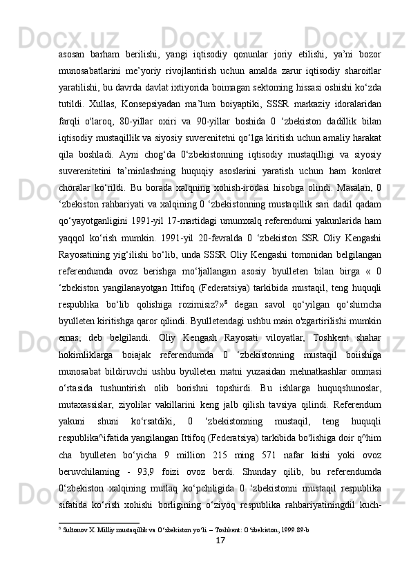 17asosan   barham   berilishi,   yangi   iqtisodiy   qonunlar   joriy   etilishi,   ya’ni   bozor
munosabatlarini   me’yoriy   rivojlantirish   uchun   amalda   zarur   iqtisodiy   sharoitlar
yaratilishi, bu davrda davlat ixtiyorida boimagan sektoming hissasi oshishi ko‘zda
tutildi.   Xullas,   Konsepsiyadan   ma’lum   boiyaptiki,   SSSR   markaziy   idoralaridan
farqli   o'laroq,   80-yillar   oxiri   va   90-yillar   boshida   0   ‘zbekiston   dadillik   bilan
iqtisodiy mustaqillik va siyosiy suverenitetni qo‘lga kiritish uchun amaliy harakat
qila   boshladi.   Ayni   chog‘da   0‘zbekistonning   iqtisodiy   mustaqilligi   va   siyosiy
suverenitetini   ta’minlashning   huquqiy   asoslarini   yaratish   uchun   ham   konkret
choralar   ko‘rildi.   Bu   borada   xalqning   xohish-irodasi   hisobga   olindi.   Masalan,   0
‘zbekiston rahbariyati va xalqining 0 ‘zbekistonning mustaqillik sari  dadil  qadam
qo‘yayotganligini   1991-yil   17-martidagi  umumxalq  referendumi  yakunlarida  ham
yaqqol   ko‘rish   mumkin.   1991-yil   20-fevralda   0   ‘zbekiston   SSR   Oliy   Kengashi
Rayosatining   yig‘ilishi   bo‘lib,   unda   SSSR   Oliy   Kengashi   tomonidan   belgilangan
referendumda   ovoz   berishga   mo‘ljallangan   asosiy   byulleten   bilan   birga   «   0
‘zbekiston   yangilanayotgan   Ittifoq   (Federatsiya)   tarkibida   mustaqil,   teng   huquqli
respublika   bo‘lib   qolishiga   rozimisiz?» 8
  degan   savol   qo‘yilgan   qo‘shimcha
byulleten kiritishga qaror qilindi. Byulletendagi ushbu main o'zgartirilishi mumkin
emas,   deb   belgilandi.   Oliy   Kengash   Rayosati   viloyatlar,   Toshkent   shahar
hokimliklarga   boiajak   referendumda   0   ‘zbekistonning   mustaqil   boiishiga
munosabat   bildiruvchi   ushbu   byulleten   matni   yuzasidan   mehnatkashlar   ommasi
o‘rtasida   tushuntirish   olib   borishni   topshirdi.   Bu   ishlarga   huquqshunoslar,
mutaxassislar,   ziyolilar   vakillarini   keng   jalb   qilish   tavsiya   qilindi.   Referendum
yakuni   shuni   ko‘rsatdiki,   0   ‘zbekistonning   mustaqil,   teng   huquqli
respublika^ifatida yangilangan Ittifoq (Federatsiya) tarkibida bo'lishiga doir q^him
cha   byulleten   bo‘yicha   9   million   215   ming   571   nafar   kishi   yoki   ovoz
beruvchilaming   -   93,9   foizi   ovoz   berdi.   Shunday   qilib,   bu   referendumda
0‘zbekiston   xalqining   mutlaq   ko‘pchiligida   0   ‘zbekistonni   mustaqil   respublika
sifatida   ko‘rish   xohishi   borligining   o‘ziyoq   respublika   rahbariyatiningdil   kuch-
8
 Sultonov X. Milliy mustaqillik va O‘zbekiston yo‘li. – Toshkent: O‘zbekiston, 1999.89-b 