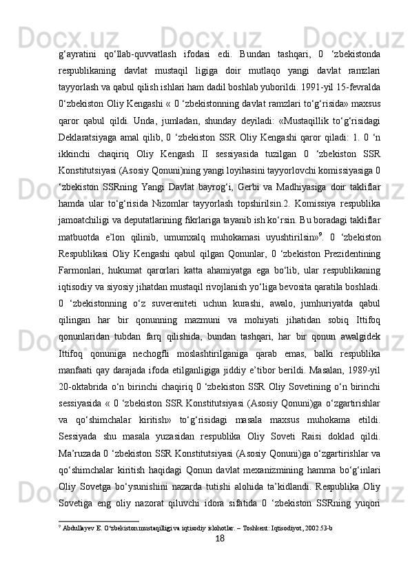 18g‘ayratini   qo‘llab-quvvatlash   ifodasi   edi.   Bundan   tashqari,   0   ‘zbekistonda
respublikaning   davlat   mustaqil   ligiga   doir   mutlaqo   yangi   davlat   ramzlari
tayyorlash va qabul qilish ishlari ham dadil boshlab yuborildi. 1991-yil 15-fevralda
0‘zbekiston Oliy Kengashi « 0 ‘zbekistonning davlat ramzlari to‘g‘risida» maxsus
qaror   qabul   qildi.   Unda,   jumladan,   shunday   deyiladi:   «Mustaqillik   to‘g‘risidagi
Deklaratsiyaga   amal   qilib,   0   ‘zbekiston   SSR   Oliy   Kengashi   qaror   qiladi:   1.   0   ‘n
ikkinchi   chaqiriq   Oliy   Kengash   II   sessiyasida   tuzilgan   0   ‘zbekiston   SSR
Konstitutsiyasi (Asosiy Qonuni)ning yangi loyihasini tayyorlovchi komissiyasiga 0
‘zbekiston   SSRning   Yangi   Davlat   bayrog‘i,   Gerbi   va   Madhiyasiga   doir   takliflar
hamda   ular   to‘g‘risida   Nizomlar   tayyorlash   topshirilsin.2.   Komissiya   respublika
jamoatchiligi va deputatlarining fikrlariga tayanib ish ko‘rsin. Bu boradagi takliflar
matbuotda   e’lon   qilinib,   umumxalq   muhokamasi   uyushtirilsin» 9
.   0   ‘zbekiston
Respublikasi   Oliy   Kengashi   qabul   qilgan   Qonunlar,   0   ‘zbekiston   Prezidentining
Farmonlari,   hukumat   qarorlari   katta   ahamiyatga   ega   bo‘lib,   ular   respublikaning
iqtisodiy va siyosiy jihatdan mustaqil rivojlanish yo‘liga bevosita qaratila boshladi.
0   ‘zbekistonning   o‘z   suvereniteti   uchun   kurashi,   awalo,   jumhuriyatda   qabul
qilingan   har   bir   qonunning   mazmuni   va   mohiyati   jihatidan   sobiq   Ittifoq
qonunlaridan   tubdan   farq   qilishida,   bundan   tashqari,   har   bir   qonun   awalgidek
Ittifoq   qonuniga   nechogfli   moslashtirilganiga   qarab   emas,   balki   respublika
manfaati  qay darajada ifoda etilganligiga jiddiy e’tibor berildi. Masalan,  1989-yil
20-oktabrida  o‘n  birinchi  chaqiriq  0  ‘zbekiston  SSR  Oliy  Sovetining  o‘n  birinchi
sessiyasida   «   0   ‘zbekiston   SSR   Konstitutsiyasi   (Asosiy   Qonuni)ga   o‘zgartirishlar
va   qo‘shimchalar   kiritish»   to‘g‘risidagi   masala   maxsus   muhokama   etildi.
Sessiyada   shu   masala   yuzasidan   respublika   Oliy   Soveti   Raisi   doklad   qildi.
Ma’ruzada 0 ‘zbekiston SSR Konstitutsiyasi  (Asosiy Qonuni)ga o‘zgartirishlar va
qo‘shimchalar   kiritish   haqidagi   Qonun   davlat   mexanizmining   hamma   bo‘g‘inlari
Oliy   Sovetga   bo‘ysunishini   nazarda   tutishi   alohida   ta’kidlandi.   Respublika   Oliy
Sovetiga   eng   oliy   nazorat   qiluvchi   idora   sifatida   0   ‘zbekiston   SSRning   yuqori
9
 Abdullayev E. O‘zbekiston mustaqilligi va iqtisodiy islohotlar. – Toshkent: Iqtisodiyot, 2002.53-b 