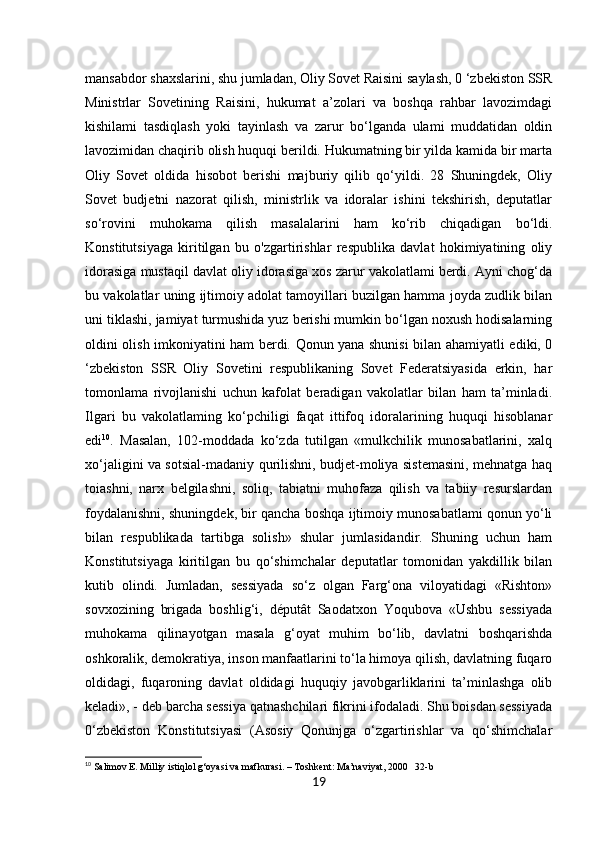 19mansabdor shaxslarini, shu jumladan, Oliy Sovet Raisini saylash, 0 ‘zbekiston SSR
Ministrlar   Sovetining   Raisini,   hukumat   a’zolari   va   boshqa   rahbar   lavozimdagi
kishilami   tasdiqlash   yoki   tayinlash   va   zarur   bo‘lganda   ulami   muddatidan   oldin
lavozimidan chaqirib olish huquqi berildi. Hukumatning bir yilda kamida bir marta
Oliy   Sovet   oldida   hisobot   berishi   majburiy   qilib   qo‘yildi.   28   Shuningdek,   Oliy
Sovet   budjetni   nazorat   qilish,   ministrlik   va   idoralar   ishini   tekshirish,   deputatlar
so‘rovini   muhokama   qilish   masalalarini   ham   ko‘rib   chiqadigan   bo‘ldi.
Konstitutsiyaga   kiritilgan   bu   o'zgartirishlar   respublika   davlat   hokimiyatining   oliy
idorasiga mustaqil davlat oliy idorasiga xos zarur vakolatlami berdi. Ayni chog‘da
bu vakolatlar uning ijtimoiy adolat tamoyillari buzilgan hamma joyda zudlik bilan
uni tiklashi, jamiyat turmushida yuz berishi mumkin bo‘lgan noxush hodisalarning
oldini olish imkoniyatini ham berdi. Qonun yana shunisi bilan ahamiyatli ediki, 0
‘zbekiston   SSR   Oliy   Sovetini   respublikaning   Sovet   Federatsiyasida   erkin,   har
tomonlama   rivojlanishi   uchun   kafolat   beradigan   vakolatlar   bilan   ham   ta’minladi.
Ilgari   bu   vakolatlaming   ko‘pchiligi   faqat   ittifoq   idoralarining   huquqi   hisoblanar
edi 10
.   Masalan,   102-moddada   ko‘zda   tutilgan   «mulkchilik   munosabatlarini,   xalq
xo‘jaligini va sotsial-madaniy qurilishni, budjet-moliya sistemasini, mehnatga haq
toiashni,   narx   belgilashni,   soliq,   tabiatni   muhofaza   qilish   va   tabiiy   resurslardan
foydalanishni, shuningdek, bir qancha boshqa ijtimoiy munosabatlami qonun yo‘li
bilan   respublikada   tartibga   solish»   shular   jumlasidandir.   Shuning   uchun   ham
Konstitutsiyaga   kiritilgan   bu   qo‘shimchalar   deputatlar   tomonidan   yakdillik   bilan
kutib   olindi.   Jumladan,   sessiyada   so‘z   olgan   Farg‘ona   viloyatidagi   «Rishton»
sovxozining   brigada   boshlig‘i,   députât   Saodatxon   Yoqubova   «Ushbu   sessiyada
muhokama   qilinayotgan   masala   g‘oyat   muhim   bo‘lib,   davlatni   boshqarishda
oshkoralik, demokratiya, inson manfaatlarini to‘la himoya qilish, davlatning fuqaro
oldidagi,   fuqaroning   davlat   oldidagi   huquqiy   javobgarliklarini   ta’minlashga   olib
keladi», - deb barcha sessiya qatnashchilari fikrini ifodaladi. Shu boisdan sessiyada
0‘zbekiston   Konstitutsiyasi   (Asosiy   Qonunjga   o‘zgartirishlar   va   qo‘shimchalar
10
 Salimov E. Milliy istiqlol g‘oyasi va mafkurasi. – Toshkent: Ma’naviyat, 2000   32-b 