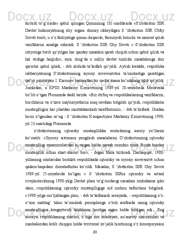 20kiritish   to‘g‘risida»   qabul   qilingan   Qonunning   101-moddasida   «0‘zbekiston   SSR
Davlat   hokimiyatining   oliy   organi   doimiy   ishlaydigan   0   ‘zbekiston   SSR   CMiy
Soveti boiib, u o‘z faoliyatiga qonun chiqarish, farmoyish birinchi va nazorat qilish
vazifalarini   amalga   oshiradi.   0   ‘zbekiston   SSR   Oliy   Soveti   «   0‘zbekiston   SSR
ixtiyoriga berib qo‘yilgan har qanday masalani qarab chiqish uchun qabul qilish va
hal   etishga   haqlidir»,   ayni   chog‘da   u   milliy   davlat   tuzilishi   masalalariga   doir
qarorlar   qabul   qiladi,   -   deb   alohida   ta’kidlab   qo‘yildi.   Aytish   kerakki,   respublika
rahbariyatining   0‘zbekistonning   siyosiy   suverenitetini   ta’minlashga   qaratilgan
qat’iy pozitsiyasi I. Karimov tomonidan bir necha maria ko‘ndalang qilib qo‘yildi.
Jumladan,   u   KPSS   Markaziy   Komitetining   1989-yil   20-sentabrida   Moskvada
bo‘lib o‘tgan Plenumida dadil tarzda: «Biz ittifoq va respublikalarning vazifalarini,
burchlarini va o‘zaro majburiyatlarini aniq-ravshan belgilab qo‘yish, respublikalar
mustaqilligini har jihatdan mustahkamlash tarafdorimiz», - deb ta’kidladi. Oradan
biroz  o‘tgandan  so‘ng  -  0 ‘zbekiston  Kompartiyasi   Markaziy  Komitetining 1990-
yil 23-martidagi Plenumida 
o‘zbekistonning   iqtisodiy   mustaqillikka   erishishning   asosiy   yo‘llarini
ko‘rsatib:   «Siyosiy   sistemani   yangilash   masalalarini   O‘zbekistonning   iqtisodiy
mustaqilligi muammolaridan aj raigan holda qarash mumkin emas. Bizda  bunday
mustaqillik   uchun   shart-sharoit   bor»,   -   degan   fikmi   bildiradi.   Darhaqiqat,   1980-
yillaming  oxirlaridan  boshlab  respublikada   iqtisodiy  va  siyosiy   suverenitet  uchun
qadam-baqadam   choratadbirlar   ko‘rildi.   Masalan,   0   ‘zbekiston   SSR   Oliy   Soveti
1989-yil   25-noyabrida   bo‘lgan   «   0   ‘zbekiston   SSRni   iqtisodiy   va   sotsial
rivojlantirishning 1990-yilgi Davlat  plani to‘g‘risida»gi  masalani muhokama qilar
ekan,   respublikaning   iqtisodiy   mustaqilligiga   oid   muhim   tadbirlami   belgiladi.
«1990-yilga mo‘ljallangan plan, - deb ta’kidlanadi sessiyada, - respublikaning o‘z-
o‘zini   mablag‘   bilan   ta’minlash   prinsiplariga   o‘tish   arafasida   uning   iqtisodiy
mustaqilligini   kengaytirish   talablarini   hisobga   oigan   holda   tuzilgan   edi...   Eng
asosiysi   respublikaning   sharoiti,   o‘ziga   xos   xususiyati,   an’anaviy   marosimlari   va
manbalaridan kelib chiqqan holda territorial xo‘jalik hisobining o‘z konsepsiyasini 