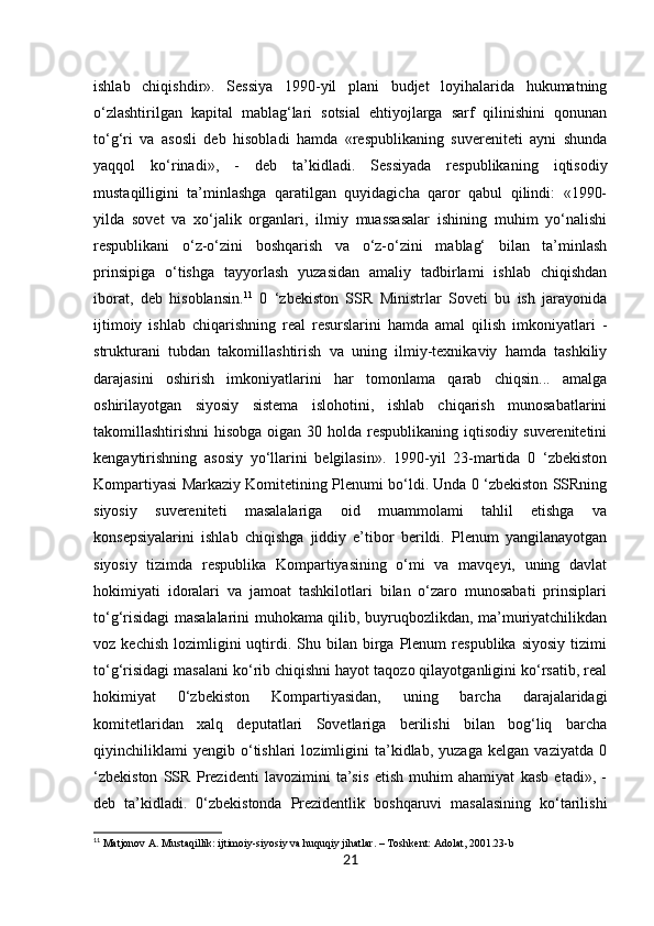 21ishlab   chiqishdir».   Sessiya   1990-yil   plani   budjet   loyihalarida   hukumatning
o‘zlashtirilgan   kapital   mablag‘lari   sotsial   ehtiyojlarga   sarf   qilinishini   qonunan
to‘g‘ri   va   asosli   deb   hisobladi   hamda   «respublikaning   suvereniteti   ayni   shunda
yaqqol   ko‘rinadi»,   -   deb   ta’kidladi.   Sessiyada   respublikaning   iqtisodiy
mustaqilligini   ta’minlashga   qaratilgan   quyidagicha   qaror   qabul   qilindi:   «1990-
yilda   sovet   va   xo‘jalik   organlari,   ilmiy   muassasalar   ishining   muhim   yo‘nalishi
respublikani   o‘z-o‘zini   boshqarish   va   o‘z-o‘zini   mablag‘   bilan   ta’minlash
prinsipiga   o‘tishga   tayyorlash   yuzasidan   amaliy   tadbirlami   ishlab   chiqishdan
iborat,   deb   hisoblansin. 11
  0   ‘zbekiston   SSR   Ministrlar   Soveti   bu   ish   jarayonida
ijtimoiy   ishlab   chiqarishning   real   resurslarini   hamda   amal   qilish   imkoniyatlari   -
strukturani   tubdan   takomillashtirish   va   uning   ilmiy-texnikaviy   hamda   tashkiliy
darajasini   oshirish   imkoniyatlarini   har   tomonlama   qarab   chiqsin...   amalga
oshirilayotgan   siyosiy   sistema   islohotini,   ishlab   chiqarish   munosabatlarini
takomillashtirishni  hisobga  oigan  30 holda respublikaning  iqtisodiy suverenitetini
kengaytirishning   asosiy   yo‘llarini   belgilasin».   1990-yil   23-martida   0   ‘zbekiston
Kompartiyasi Markaziy Komitetining Plenumi bo‘ldi. Unda 0 ‘zbekiston SSRning
siyosiy   suvereniteti   masalalariga   oid   muammolami   tahlil   etishga   va
konsepsiyalarini   ishlab   chiqishga   jiddiy   e’tibor   berildi.   Plenum   yangilanayotgan
siyosiy   tizimda   respublika   Kompartiyasining   o‘mi   va   mavqeyi,   uning   davlat
hokimiyati   idoralari   va   jamoat   tashkilotlari   bilan   o‘zaro   munosabati   prinsiplari
to‘g‘risidagi masalalarini muhokama qilib, buyruqbozlikdan, ma’muriyatchilikdan
voz  kechish   lozimligini  uqtirdi.  Shu  bilan  birga  Plenum   respublika  siyosiy  tizimi
to‘g‘risidagi masalani ko‘rib chiqishni hayot taqozo qilayotganligini ko‘rsatib, real
hokimiyat   0‘zbekiston   Kompartiyasidan,   uning   barcha   darajalaridagi
komitetlaridan   xalq   deputatlari   Sovetlariga   berilishi   bilan   bog‘liq   barcha
qiyinchiliklami   yengib   o‘tishlari   lozimligini   ta’kidlab,   yuzaga   kelgan   vaziyatda   0
‘zbekiston   SSR   Prezidenti   lavozimini   ta’sis   etish   muhim   ahamiyat   kasb   etadi»,   -
deb   ta’kidladi.   0‘zbekistonda   Prezidentlik   boshqaruvi   masalasining   ko‘tarilishi
11
 Matjonov A. Mustaqillik: ijtimoiy-siyosiy va huquqiy jihatlar. – Toshkent: Adolat, 2001.23-b 