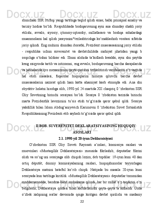 22shunchaki SSR Ittifoqi yangi tartibiga taqlid qilish emas, balki prinsipial amaliy va
tarixiy   hodisa   bo‘ldi.   Respublikada   boshqaruvning   ayni   ana   shunday   shakli   joriy
etilishi,   avvalo,   siyosiy,   ijtimoiy-iqtisodiy,   millatlararo   va   boshqa   sohalardagi
muammolami   hal   qilish   jarayonini*tezlashtirishga   ko‘maklashish   vositasi   sifatida
joriy qilindi. Eng muhimi shundan iboratki, Prezident muassasasining joriy etilishi
-   respublika   uchun   suverenitet   va   davlatchilikda   mohiyat   jihatidan   yangi   b
osqichga   o‘tishni   bildirar   edi.   Shuni   alohida   ta’kidlash   kerakki,   ayni   shu   paytda
keng miqyosda tartib va intizomni, eng avvalo, boshqaruvning barcha darajalarida
va jabhalarida ijro mexanizmini qayta qurishni tezlashtirish vazifalarini o‘z vaqtida
hal   etish   masalasi,   fuqarolar   huquqlarini   himoya   qiluvchi   barcha   davlat
muassasalarini   nazorat   qilish   ham   katta   ahamiyat   kasb   etmoqda   edi.   Ana   shu
obyektiv holatni hisobga olib, 1990-yil 24-martida XII chaqiriq 0 ‘zbekiston SSR
Oliy   Sovetining   birinchi   sessiyasi   bo‘ldi.   Sessiya   0   ‘zbekiston   tarixida   birinchi
marta   Prezidentlik   lavozimini   tu’sis   etish   to‘g‘risida   qaror   qabul   qildi.   Sessiya
yakdillik  bilan   Islom   Abdug‘aniyevich   Karimovni   0  ‘zbekiston   Sovet   Sotsialistik
Respublikasining Prezidenti etib saylash to‘g‘risida qaror qabul qildi. 
II BOB. SUVERENITET DEKLARATSIYASINING HUQUQIY
ASOSLARI
2.1. 1990-yil 20-iyun Deklaratsiyasi
O‘zbekiston   SSR   Oliy   Soveti   Rayosati   a’zolari,   komissiya   raislari   va
muovinlari   «Mustaqillik   Deklaratsiyasi»   xususida   fikrlashib,   deputatlar   fikrini
olish va so‘ng uni sessiyaga olib chiqish lozim, deb topdilar. 19-iyun kuni 40 dan
ortiq   députât,   doimiy   komissiyalaming   raislari,   huquqshunoslar   tayyorlagan
Deklaratsiya   matnini   batafsil   ko‘rib   chiqdi.   Natijada   bu   masala   20-iyun   kuni
sessiyada kun tartibiga kiritildi. «Mustaqillik Deklaratsiyasi» deputatlar tomonidan
moddamamodda, bandma-band muhokama qilindi, har bir millat o‘z taqdirini o‘zi
belgilashi, Deklaratsiya  qoidasi  bilan kafolatlanishi  qayta-qayta  ta’kidlandi. Unda
o‘zbek   xalqining   asrlar   davomida   qoiga   kiritgan   davlat   qurilishi   va   madaniy 
