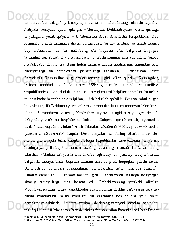 23taraqqiyot   borasidagi   boy   tarixiy   tajribasi   va   an’analari   hisobga   olinishi   uqtirildi.
Natijada   sessiyada   qabul   qilingan   «Mustaqillik   Deklaratsiyasi»   kirish   qismiga
qiîyidagicha   yozib   qo‘yildi:   «   0   ‘zbekiston   Sovet   Sotsialistik   Respublikasi   Oliy
Kengashi   o‘zbek   xalqining   davlat   qurilishidagi   tarixiy   tajribasi   va   tarkib   topgan
boy   an’analari,   har   bir   millatning   o‘z   taqdirini   o‘zi   belgilash   huquqini
ta’minlashdan   iborat   oliy   maqsad   haqi,   0   ‘zbekistonning   kelajagi   uchun   tarixiy
mas’uliyatni   chuqur   his   etgan   holda   xalqaro   huquq   qoidalariga,   umumbashariy
qadriyatlarga   va   demokratiya   prinsiplariga   asoslanib,   0   ‘zbekiston   Sovet
Sotsialistik   Respublikasining   davlat   mustaqilligini   e’ion   qiladi».   Shuningdek,
birinchi   moddada:   «   0   ‘zbekiston   SSRning   demokratik   davlat   mustaqilligi
respublikaning o‘z hududida barcha tarkibiy qismlami belgilashda va barcha tashqi
munosabatlarda tanho hokimligidan, - deb belgilab qo‘yildi. Sessiya qabul  qilgan
bu «Mustaqillik Deklaratsiyasi» xalqimiz tomonidan katta mamnuniyat bilan kutib
olindi.   Surxondaryo   viloyati,   Kuybishev   saylov   okrugidan   saylangan   députât
I.Fayzullayev   o‘z   his-tuyg‘ularini   ifodalab:   «Xalqimiz   qarsak   chalib,   joyimizdan
turib,   butun   vujudimiz   bilan   berilib,   Masalan,   akademik   V.Kudryavsev   «Pravda»
gazetasida   «Suverenitet   haqida   Deklaratsiyalar   va   Ittifoq   Shartnomasi»   deb
nomlangan   maqola   bilan   chiqib,   Ittifoqni   Hlpublikalar   suverenitetini   toraytirish
hisobiga yangi  Ittifoq Shartnomasi  tuzish  g'oyasini  ilgari  suradi. Jumladan,  uning
fikricha:   «Markaz   ixtiyorida   mamlakatni   iqtisodiy   va   ijtimoiy   rivojlantirishni
belgilash,   moliya,   bank,   bojxona   tizimini   nazorat   qilish   huquqlari   qolishi   kerak.
Umumittifoq   qonunlari   respublikalar   qonunlaridan   ustun   turmog'i   lozim» 12
.
Bunday   qarashlar   I.   Karimov   boshchiligida   O'zbekistonda   vujudga   kelayotgan
siyosiy   tamoyillarga   mos   kelmas   edi.   O'zbekistonning   yetakchi   olimlari
V.Kudryavsevning   milliy   respublikalar   suverenitetini   cheklash   g'oyasiga   qarama-
qarshi   mamlakatda   milliy   masalani   hal   qilishning   uch   oqilona   yo'li,   ya’ni
demokratiyalashtirish,   desentralizatsiya,   deideologizatsiyani   amalga   oshirishni
taklif qildilar. 13
 0 ‘zbekiston Prezidentining farmoni bilan Favqulodda Holat Davlat
12
 Salimov E. Milliy istiqlol g‘oyasi va mafkurasi. – Toshkent: Ma’naviyat, 2000   32-b
13
 Nuritdinov R. O‘zbekiston Respublikasi Konstitutsiyasi va mustaqillik. – Toshkent: Adolat, 2012 52-b. 