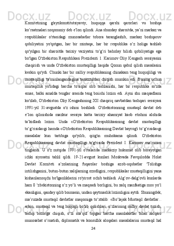 24Komitetining   g'ayrikonstitutsiyaviy,   huquqqa   qarshi   qarorlari   vu   boshqa
ko‘rsatmalari noqonuniy deb e’lon qilindi. Ana shunday sharoitda, ya’ni markaz va
respublikalar   o'rtasidagi   munosabatlar   tobora   taranglashib,   markaz   boshqaruv
qobiliyatini   yo'qotgan,   har   bir   mintaqa,   har   bir   respublika   o‘z   holiga   tashlab
qo'yilgan   bir   sharoitda   tarixiy   vaziyatni   to‘g‘ri   baholay   bilish   qobiliyatiga   ega
bo'lgan O'zbekiston Respublikasi  Prezidenti 1. Karimov Oliy Kengash sessiyasini
chaqirish   va   unda   O'zbekiston   mustaqilligi   haqida   Qonun   qabul   qilish   masalasini
keskin qo'ydi.   Chunki  har  bir  milliy respublikaning chinakam teng huquqliligi va
mustaqilligi   ta’minlangandagina   tanazzuldan   chiqish   mumkin   edi.   Buning   uchun
muitaqillik   yo'lidagi   barcha   to'siqlar   olib   tashlanishi,   har   bir   respublika   so'zda
emas,   balki   amalda   tenglar   orasida   teng   boiishi   lozim   edi.   Ayni   shu   maqsadlami
ko'zlab, O'zbekiston  Oliy Kengashining  XII  chaqiriq navbatdan tashqari  sessiyasi
1991-yil   31-avgustda   o'z   ishini   boshladi.   O'zbekistonning   mustaqil   davlat   deb
e’lon   qilinishida   mazkur   sessiya   katta   tarixiy   ahamiyat   kasb   etishini   alohida
ta’kidlash   lozim.   Unda   «O'zbekiston   Respublikasining   davlat   mustaqilligi
to‘g‘risida»gi hamda «O'zbekiston Respublikasining Davlat bayrog'i to‘g‘risida»gi
masalalar   kun   tartibiga   qo'yilib,   qizg'in   muhokama   qilindi.   O'zbekiston
Respublikasining   davlat   mustaqilligi   to'g'risida   Prezident   I.   Karimov   ma’ruzasi
tinglandi.   U   o'z   nutqida   1991-yil   o'rtalarida   markaziy   hukumat   olib   borayotgan
ichki   siyosatni   tahlil   qildi.   19-21-avgust   kunlari   Moskvada   Favqulodda   Holat
Davlat   Komiteti   a’zolarining   fuqarolar   boshiga   azob-uqubatlar   'Tolishga
intilishganini, butun-butun xalqlaming ozodligini, respublikalar mustaqilligini yana
kishanlamoqchi bo'lganliklarini ro'yirost ochib tashladi. Alg‘ov-dalg‘ovli kunlarda
ham 0 ‘zbekistonning o‘z yo‘li va maqsadi borligini, bu xalq manfaatiga mos yo‘l
ekanligini, qanday qilib boimasin, undan qaytmaslik lozimligini aytdi. Shuningdek,
ma’ruzada   mustaqil   davlatlar   maqomiga   to‘xtalib:   «Bo‘lajak   Mustaqil   davlatlar...
erkin,   mustaqil   va   teng   huquqli   bo'lib   qolishlari,   o‘zlarining   milliy   davlat   tuzish,
tashqi   bozorga   chiqish,   o‘zi   ma’qul   topgan   barcha   mamlakatlar   bilan   xalqaro
munosabat   o‘rnatish,   diplomatik   va   konsullik   aloqalari   masalalarini   mustaqil   hal 