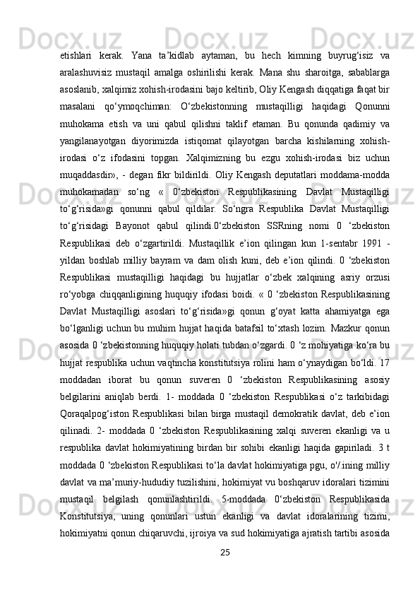 25etishlari   kerak.   Yana   ta’kidlab   aytaman,   bu   hech   kimning   buyrug‘isiz   va
aralashuvisiz   mustaqil   amalga   oshirilishi   kerak.   Mana   shu   sharoitga,   sabablarga
asoslanib, xalqimiz xohish-irodasini bajo keltirib, Oliy Kengash diqqatiga faqat bir
masalani   qo‘ymoqchiman:   O‘zbekistonning   mustaqilligi   haqidagi   Qonunni
muhokama   etish   va   uni   qabul   qilishni   taklif   etaman.   Bu   qonunda   qadimiy   va
yangilanayotgan   diyorimizda   istiqomat   qilayotgan   barcha   kishilarning   xohish-
irodasi   o‘z   ifodasini   topgan.   Xalqimizning   bu   ezgu   xohish-irodasi   biz   uchun
muqaddasdir»,   -   degan   fikr   bildirildi.   Oliy   Kengash   deputatlari   moddama-modda
muhokamadan   so‘ng   «   0‘zbekiston   Respublikasining   Davlat   Mustaqilligi
to‘g‘risida»gi   qonunni   qabul   qildilar.   So‘ngra   Respublika   Davlat   Mustaqilligi
to‘g‘risidagi   Bayonot   qabul   qilindi.0‘zbekiston   SSRning   nomi   0   ‘zbekiston
Respublikasi   deb   o‘zgartirildi.   Mustaqillik   e’ion   qilingan   kun   1-sentabr   1991   -
yildan   boshlab   milliy   bayram   va   dam   olish   kuni,   deb   e’ion   qilindi.   0   ‘zbekiston
Respublikasi   mustaqilligi   haqidagi   bu   hujjatlar   o‘zbek   xalqining   asriy   orzusi
ro‘yobga   chiqqanligining   huquqiy   ifodasi   boidi.   «   0   ‘zbekiston   Respublikasining
Davlat   Mustaqilligi   asoslari   to‘g‘risida»gi   qonun   g‘oyat   katta   ahamiyatga   ega
bo‘lganligi  uchun bu muhim hujjat  haqida batafsil  to‘xtash  lozim. Mazkur  qonun
asosida 0 ‘zbekistonning huquqiy holati tubdan o‘zgardi. 0 ‘z mohiyatiga ko‘ra bu
hujjat respublika uchun vaqtincha konstitutsiya rolini ham o‘ynaydigan bo‘ldi. 17
moddadan   iborat   bu   qonun   suveren   0   ‘zbekiston   Respublikasining   asosiy
belgilarini   aniqlab   berdi.   1-   moddada   0   ‘zbekiston   Respublikasi   o‘z   tarkibidagi
Qoraqalpog‘iston   Respublikasi   bilan   birga   mustaqil   demokratik   davlat,   deb   e’ion
qilinadi.   2-   moddada   0   ‘zbekiston   Respublikasining   xalqi   suveren   ekanligi   va   u
respublika   davlat   hokimiyatining   birdan   bir   sohibi   ekanligi   haqida   gapiriladi.   3   t
moddada 0 ‘zbekiston Respublikasi to‘la davlat hokimiyatiga pgu, o'/.ining milliy
davlat va ma’muriy-hududiy tuzilishini, hokimiyat vu boshqaruv idoralari tizimini
mustaqil   belgilash   qonunlashtirildi.   5-moddada   0‘zbekiston   Respublikasida
Konstitutsiya,   uning   qonunlari   ustun   ekanligi   va   davlat   idoralarining   tizimi,
hokimiyatni qonun chiqaruvchi, ijroiya va sud hokimiyatiga ajratish tartibi asosida 