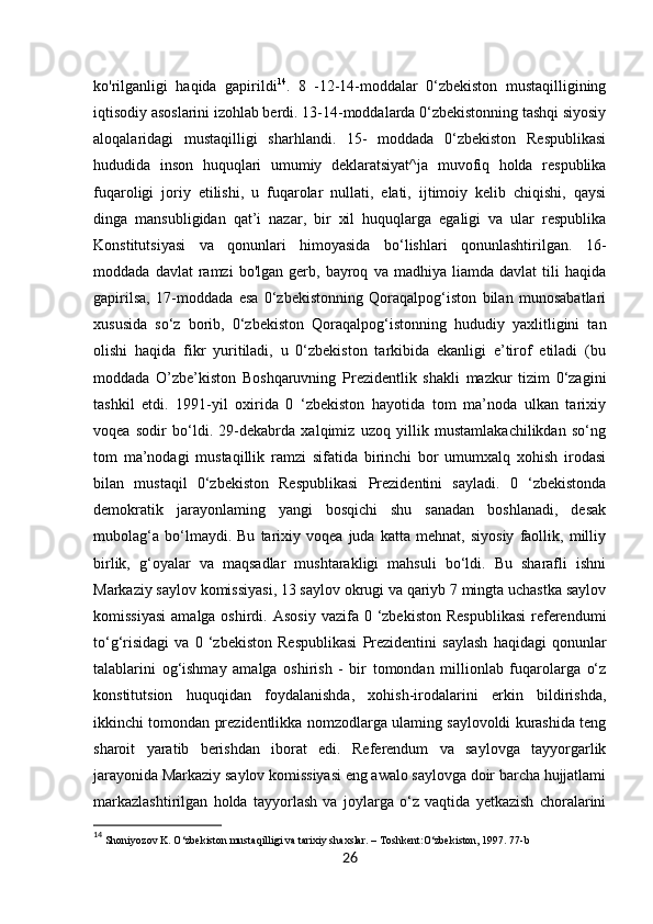 26ko'rilganligi   haqida   gapirildi 14
.   8   -12-14-moddalar   0‘zbekiston   mustaqilligining
iqtisodiy asoslarini izohlab berdi. 13-14-moddalarda 0‘zbekistonning tashqi siyosiy
aloqalaridagi   mustaqilligi   sharhlandi.   15-   moddada   0‘zbekiston   Respublikasi
hududida   inson   huquqlari   umumiy   deklaratsiyat^ja   muvofiq   holda   respublika
fuqaroligi   joriy   etilishi,   u   fuqarolar   nullati,   elati,   ijtimoiy   kelib   chiqishi,   qaysi
dinga   mansubligidan   qat’i   nazar,   bir   xil   huquqlarga   egaligi   va   ular   respublika
Konstitutsiyasi   va   qonunlari   himoyasida   bo‘lishlari   qonunlashtirilgan.   16-
moddada   davlat   ramzi   bo'lgan   gerb,   bayroq   va  madhiya   liamda   davlat   tili   haqida
gapirilsa,   17-moddada   esa   0‘zbekistonning   Qoraqalpog‘iston   bilan   munosabatlari
xususida   so‘z   borib,   0‘zbekiston   Qoraqalpog‘istonning   hududiy   yaxlitligini   tan
olishi   haqida   fikr   yuritiladi,   u   0‘zbekiston   tarkibida   ekanligi   e’tirof   etiladi   (bu
moddada   O’zbe’kiston   Boshqaruvning   Prezidentlik   shakli   mazkur   tizim   0‘zagini
tashkil   etdi.   1991-yil   oxirida   0   ‘zbekiston   hayotida   tom   ma’noda   ulkan   tarixiy
voqea   sodir   bo‘ldi.   29-dekabrda   xalqimiz   uzoq   yillik   mustamlakachilikdan   so‘ng
tom   ma’nodagi   mustaqillik   ramzi   sifatida   birinchi   bor   umumxalq   xohish   irodasi
bilan   mustaqil   0‘zbekiston   Respublikasi   Prezidentini   sayladi.   0   ‘zbekistonda
demokratik   jarayonlaming   yangi   bosqichi   shu   sanadan   boshlanadi,   desak
mubolag‘a   bo‘lmaydi.   Bu   tarixiy   voqea   juda   katta   mehnat,   siyosiy   faollik,   milliy
birlik,   g‘oyalar   va   maqsadlar   mushtarakligi   mahsuli   bo‘ldi.   Bu   sharafli   ishni
Markaziy saylov komissiyasi, 13 saylov okrugi va qariyb 7 mingta uchastka saylov
komissiyasi   amalga oshirdi.  Asosiy  vazifa  0 ‘zbekiston  Respublikasi  referendumi
to‘g‘risidagi   va   0   ‘zbekiston   Respublikasi   Prezidentini   saylash   haqidagi   qonunlar
talablarini   og‘ishmay   amalga   oshirish   -   bir   tomondan   millionlab   fuqarolarga   o‘z
konstitutsion   huquqidan   foydalanishda,   xohish-irodalarini   erkin   bildirishda,
ikkinchi tomondan prezidentlikka nomzodlarga ulaming saylovoldi kurashida teng
sharoit   yaratib   berishdan   iborat   edi.   Referendum   va   saylovga   tayyorgarlik
jarayonida Markaziy saylov komissiyasi eng awalo saylovga doir barcha hujjatlami
markazlashtirilgan   holda   tayyorlash   va   joylarga   o‘z   vaqtida   yetkazish   choralarini
14
 Shoniyozov K. O‘zbekiston mustaqilligi va tarixiy shaxslar. – Toshkent:O‘zbekiston, 1997. 77-b 