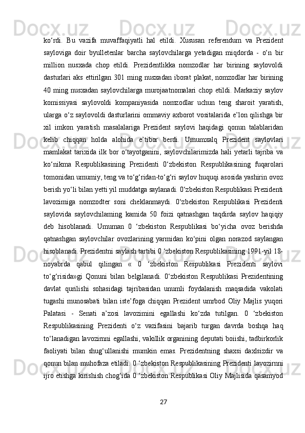 27ko‘rdi.   Bu   vazifa   muvaffaqiyatli   hal   etildi.   Xususan   referendum   va   Prezident
sayloviga   doir   byulletenlar   barcha   saylovchilarga   yetadigan   miqdorda   -   o‘n   bir
million   nusxada   chop   etildi.   Prezidentlikka   nomzodlar   har   birining   saylovoldi
dasturlari   aks   ettirilgan  301   ming  nusxadan   iborat   plakat,   nomzodlar   har   birining
40   ming   nusxadan   saylovchilarga   murojaatnomalari   chop   etildi.   Markaziy   saylov
komissiyasi   saylovoldi   kompaniyasida   nomzodlar   uchun   teng   sharoit   yaratish,
ularga o‘z saylovoldi  dasturlarini ommaviy axborot vositalarida e’lon qilishga bir
xil   imkon   yaratish   masalalariga   Prezident   saylovi   haqidagi   qonun   talablaridan
kelib   chiqqan   holda   alohida   e’tibor   berdi.   Umumxalq   Prezident   saylovlari
mamlakat   tarixida   ilk   bor   o‘tayotganini,  saylovchilarimizda   hali   yetarli   tajriba   va
ko‘nikma   Respublikasining   Prezidenti   0‘zbekiston   Respublikasining   fuqarolari
tomonidan umumiy, teng va to‘g‘ridan-to‘g‘ri saylov huquqi asosida yashirin ovoz
berish yo‘li bilan yetti yil muddatga saylanadi. 0‘zbekiston Respublikasi Prezidenti
lavozimiga   nomzodter   soni   cheklanmaydi.   0‘zbekiston   Respublikasi   Prezidenti
saylovida   saylovchilaming   kamida   50   foizi   qatnashgan   taqdirda   saylov   haqiqiy
deb   hisoblanadi.   Umuman   0   ‘zbekiston   Respublikasi   bo‘yicha   ovoz   berishda
qatnashgan   saylovchilar   ovozlarining   yarmidan   ko‘pini   olgan   norazod   saylangan
hisoblanadi. Prezidentni saylash tartibi 0 ‘zbekiston Respublikasining 1991-yil 18-
noyabrda   qabul   qilingan   «   0   ‘zbekiston   Respublikasi   Prezidenti   saylovi
to‘g‘risida»gi   Qonuni   bilan   belgilanadi.   0‘zbekiston   Respublikasi   Prezidentining
davlat   qurilishi   sohasidagi   tajribasidan   unumli   foydalanish   maqsadida   vakolati
tugashi   munosabati   bilan   iste’foga   chiqqan   Prezident   umrbod   Oliy   Majlis   yuqori
Palatasi   -   Senati   a’zosi   lavozimini   egallashi   ko‘zda   tutilgan.   0   ‘zbekiston
Respublikasining   Prezidenti   o‘z   vazifasini   bajarib   turgan   davrda   boshqa   haq
to‘lanadigan lavozirnni egallashi, vakillik organining deputati boiishi, tadbirkorlik
faoliyati   bilan   shug‘ullanishi   mumkin   emas.   Prezidentning   shaxsi   daxlsizdir   va
qonun bilan muhofaza etiladi. 0 ‘zbekiston Respublikasining Prezidenti lavozirnni
ijro etishga kirishish chog‘ida 0 ‘zbekiston Respublikasi Oliy Majlisida qasamyod 