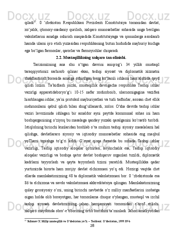 28qiladi 15
.   0   ‘zbekiston   Respublikasi   Prezidenti   Konstitutsiya   tomonidan   davlat,
xo‘jalik,   ijtimoiy-madaniy   qurilish,   xalqaro   munosabatlar   sohasida   unga   berilgan
vakolatlarini   amalga   oshirish   maqsadida   Konstitutsiyaga   va   qonunlarga   asoslanib
hamda ulami ijro etish yuzasidan respublikaning butun hududida majburiy kuchga
ega bo‘lgan farmonlar, qarorlar va farmoyishlar chiqaradi. 
                       2.2. Mustaqillikning xalqaro tan olinishi.
Tariximizning   ana   shu   o‘tgan   davrini   aniqrog‘i   34   yillik   mustaqil
taraqqiyotimiz   sarhisob   qilinar   ekan,   tashqi   siyosat   va   diplomatik   xizmatni
shakllantirish borasida amalga oshirilgan keng ko‘lamli ishlami ham alohida qayd
qilish   lozim.   Ta’kidlash   joizki,   mustaqillik   davrigacha   respublika   Tashqi   ishlar
vazirlgi   apparatidaboryo‘g‘i   10-15   nafar   xodimboiib,   ularnomigagina   vazifasi
hisoblangan ishlar, ya’ni protokol majburiyatlari va turli tadbirlar, asosan chet ellik
mehmonlami   qabul   qilish   bilan   shug‘ullanardi,   xolos.   O'sha   davrda   tashqi   ishlar
vaziri   lavozimida   ishlagan   bir   amaldor   ayni   paytda   kommunal   sohas   ini   ham
boshqarganining o‘ziyoq bu masalaga qanday yuzaki qaralganini ko‘rsatib turibdi.
Istiqlolning birinchi kunlaridan boshlab o‘ta muhim tashqi siyosiy masalalami hal
qilishga,   davlatlararo   siyosiy   va   iqtisodiy   munosabatlar   sohasida   eng   maqbul
yoTlami   topishga   to‘g‘ri   keldi.   G‘oyat   qisqa   fursatda   bu   sohada   Tashqi   ishlar
vazirligi,   Tashqi   iqtisodiy   aloqalar   qo'mitasi,   keyinchalik   esa,   Tashqi   iqtisodiy
aloqalar   vazirligi   va   boshqa   qator   davlat   boshqaruv   organlari   tuzildi,   diplomatik
kadrlami   tayyorlash   va   qayta   tayyorlash   tizimi   yaratildi.   Mustaqillikka   qadar
yurtimizda   birorta   ham   xorijiy   davlat   elchixonasi   yo‘q   edi.   Hozirgi   vaqtda   chet
ellarda mamlakatimizning 48 ta diplomatik vakolatxonasi  bor. 0 ‘zbekistonda esa
86 ta elchixona va savdo vakolatxonasi akkreditatsiya qilingan. Mamlakatimizning
qulay   geosiyosiy   o‘mi,   uning   birinchi   navbatda   o‘z   milliy   manfaatlarini   inobatga
oigan holda olib borayotgan, har tomonlama chuqur o'ylangan, mustaqil va izchil
tashqi   siyosati   davlatimizning   jahon   hamjamiyati   tomonidan   e’tirof   etilishi.
xalqaro maydonda obro'-e’tiborining ortib borishini ta’minladi. Jahon amaliyotidan
15
 Sultonov X. Milliy mustaqillik va O‘zbekiston yo‘li. – Toshkent: O‘zbekiston, 1999.89-b 