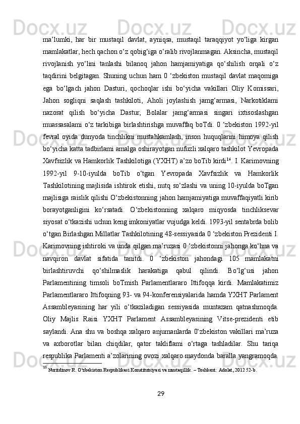 29ma’lumki,   har   bir   mustaqil   davlat,   ayniqsa,   mustaqil   taraqqiyot   yo‘liga   kirgan
mamlakatlar, hech qachon o‘z qobig‘iga o‘ralib rivojlanmagan. Aksincha, mustaqil
rivojlanish   yo‘lini   tanlashi   bilanoq   jahon   hamjamiyatiga   qo‘shilish   orqali   o‘z
taqdirini   belgitagan.   Shuning   uchun   ham   0   ‘zbekiston   mustaqil   davlat   maqomiga
ega   bo‘lgach   jahon   Dasturi,   qochoqlar   ishi   bo‘yicha   vakillari   Oliy   Komissari,
Jahon   sogliqni   saqlash   tashkiloti,   Aholi   joylashish   jamg‘armasi,   Narkotiklami
nazorat   qilish   bo‘yicha   Dastur,   Bolalar   jamg‘armasi   singari   ixtisoslashgan
muassasalami  o‘z tarkibiga birlashtirishga muvaffaq boTdi. 0 ‘zbekiston 1992-yil
fevral   oyida   dunyoda   tinchlikni   mustahkamlash,   inson   huquqlarini   himoya   qilish
bo‘yicha katta tadbirlami amalga oshirayotgan nufuzli xalqaro tashkilot Yevropada
Xavfsizlik va Hamkorlik Tashkilotiga (YXHT) a’zo boTib kirdi 16
. I. Karimovning
1992-yil   9-10-iyulda   boTib   o‘tgan   Yevropada   Xavfsizlik   va   Hamkorlik
Tashkilotining majlisida ishtirok etishi, nutq so‘zlashi va uning 10-iyulda boTgan
majlisiga raislik qilishi O‘zbekistonning jahon hamjamiyatiga muvaffaqiyatli kirib
borayotganligini   ko‘rsatadi.   O‘zbekistonning   xalqaro   miqyosda   tinchliksevar
siyosat o‘tkazishi uchun keng imkoniyatlar vujudga keldi. 1993-yil sentabrda bolib
o‘tgan Birlashgan Millatlar Tashkilotining 48-sessiyasida 0 ‘zbekiston Prezidenti I.
Karimovning ishtiroki va unda qilgan ma’ruzasi 0 ‘zbekistonni jahonga ko‘hna va
navqiron   davlat   sifatida   tanitdi.   0   ‘zbekiston   jahondagi   105   mamlakatni
birlashtiruvchi   qo‘shilmaslik   harakatiga   qabul   qilindi.   Bo‘lg‘usi   jahon
Parlamentining   timsoli   boTmish   Parlamentlararo   Ittifoqqa   kirdi.   Mamlakatimiz
Parlamentlararo Ittifoqning 93- va 94-konferensiyalarida hamda YXHT Parlament
Assambleyasining   har   yili   o‘tkaziladigan   sessiyasida   muntazam   qatnashmoqda.
Oliy   Majlis   Raisi   YXHT   Parlament   Assambleyasining   Vitse-prezidenti   etib
saylandi.   Ana   shu   va   boshqa   xalqaro   anjumanlarda   0‘zbekiston   vakillari   ma’ruza
va   axborotlar   bilan   chiqdilar,   qator   takliflami   o‘rtaga   tashladilar.   Shu   tariqa
respublika Parlamenti a’zolarining ovozi xalqaro maydonda baralla yangramoqda.
16
 Nuritdinov R. O‘zbekiston Respublikasi Konstitutsiyasi va mustaqillik. – Toshkent: Adolat, 2012 52-b. 