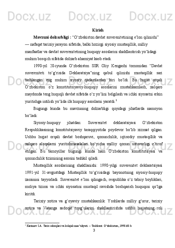 3Kirish
Mavzuni dolzarbligi :  “O‘zbekiston davlat suverenitetining e’lon qilinishi” 
— nafaqat tarixiy jarayon sifatida, balki hozirgi siyosiy mustaqillik, milliy 
manfaatlar va davlat suverenitetining huquqiy asoslarini shakllantirish yo‘lidagi 
muhim bosqich sifatida dolzarb ahamiyat kasb etadi.
1990-yil   20-iyunda   O‘zbekiston   SSR   Oliy   Kengashi   tomonidan   “Davlat
suvereniteti   to‘g‘risida   Deklaratsiya”ning   qabul   qilinishi   mustaqillik   sari
tashlangan   eng   muhim   siyosiy   qadamlardan   biri   bo‘ldi.   Bu   hujjat   orqali
O‘zbekiston   o‘z   konstitutsiyaviy-huquqiy   asoslarini   mustahkamlash,   xalqaro
maydonda teng huquqli davlat sifatida o‘z yo‘lini belgilash va ichki siyosatni erkin
yuritishga intilish yo‘lida ilk huquqiy asoslarni yaratdi. 1
Bugungi   kunda   bu   mavzuning   dolzarbligi   quyidagi   jihatlarda   namoyon
bo‘ladi:
Siyosiy-huquqiy   jihatdan:   Suverenitet   deklaratsiyasi   O‘zbekiston
Respublikasining   konstitutsiyaviy   taraqqiyotida   poydevor   bo‘lib   xizmat   qilgan.
Ushbu   hujjat   orqali   davlat   boshqaruvi,   qonunchilik,   iqtisodiy   mustaqillik   va
xalqaro   aloqalarni   yuritishmasalalari   bo‘yicha   milliy   qonun   ustuvorligi   e’tirof
etilgan.   Bu   tamoyillar   bugungi   kunda   ham   O‘zbekiston   konstitutsiyasi   va
qonunchilik tizimining asosini tashkil qiladi.
Mustaqillik   asoslarining   shakllanishi:   1990-yilgi   suverenitet   deklaratsiyasi
1991-yil   31-avgustdagi   Mustaqillik   to‘g‘risidagi   bayonotning   siyosiy-huquqiy
zaminini   tayyorladi.   Suverenitet   e’lon   qilingach,   respublika   o‘z   tabiiy   boyliklari,
moliya   tizimi   va   ichki   siyosatini   mustaqil   ravishda   boshqarish   huquqini   qo‘lga
kiritdi.
Tarixiy   xotira   va   g‘oyaviy   mustahkamlik:   Yoshlarda   milliy   g‘urur,   tarixiy
xotira   va   Vatanga   sadoqat   tuyg‘ularini   shakllantirishda   ushbu   hujjatning   roli
1
  Karimov I.A. Tarix saboqlari va kelajak mas’uliyati. – Toshkent: O‘zbekiston, 1998.68-b 