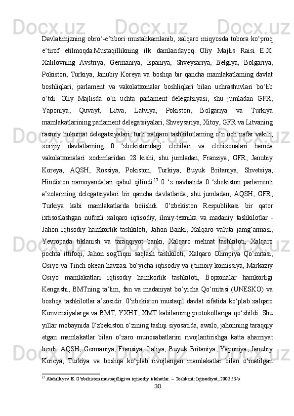 30Davlatimjzning   obro‘-e’tibori   mustahkamlanib,   xalqaro   miqyosda   tobora   ko‘proq
e’tirof   etilmoqda.Mustaqillikning   ilk   damlaridayoq   Oliy   Majlis   Raisi   E.X.
Xalilovning   Avstriya,   Germaniya,   Ispaniya,   Shveysariya,   Belgiya,   Bolgariya,
Pokiston,   Turkiya,   Janubiy   Koreya   va   boshqa   bir   qancha   mamlakatlaming   davlat
boshliqlari,   parlament   va   vakolatxonalar   boshliqlari   bilan   uchrashuvlari   bo‘lib
o‘tdi.   Oliy   Majlisda   o‘n   uchta   parlament   delegatsiyasi,   shu   jumladan   GFR,
Yaponiya,   Quvayt,   Litva,   Latviya,   Pokiston,   Bolgariya   va   Turkiya
mamlakatlarining parlament delegatsiyalari, Shveysariya, Xitoy, GFR va Litvaning
rasmiy hukumat delegatsiyalari, turli xalqaro tashkilotlaming o‘n uch nafar vakili,
xorijiy   davlatlaming   0   ‘zbekistondagi   elchilari   va   elchixonalari   hamda
vakolatxonalari   xodimlaridan   28   kishi,   shu   jumladan,   Fransiya,   GFR,   Janubiy
Koreya,   AQSH,   Rossiya,   Pokiston,   Turkiya,   Buyuk   Britaniya,   Shvetsiya,
Hindiston   namoyandalari   qabul   qilindi. 17
  0   ‘z   navbatida   0   ‘zbekiston   parlamenti
a’zolarining   delegatsiyalari   bir   qancha   davlatlarda,   shu   jumladan,   AQSH,   GFR,
Turkiya   kabi   mamlakatlarda   boiishdi.   0‘zbekiston   Respublikasi   bir   qator
ixtisoslashgan   nufuzli   xalqaro   iqtisodiy,   ilmiy-texnika   va   madaniy   tashkilotlar   -
Jahon   iqtisodiy   hamkorlik   tashkiloti,   Jahon   Banki,   Xalqaro   valuta   jamg‘armasi,
Yevropada   tiklanish   va   taraqqiyot   banki,   Xalqaro   mehnat   tashkiloti,   Xalqaro
pochta   ittifoqi,   Jahon   sogTiqni   saqlash   tashkiloti,   Xalqaro   Olimpiya   Qo‘mitasi,
Osiyo va Tinch okean havzasi bo‘yicha iqtisodiy va ijtimoiy komissiya, Markaziy
Osiyo   mamlakatlari   iqtisodiy   hamkorlik   tashkiloti,   Bojxonalar   hamkorligi
Kengashi,   BMTning   ta’lim,   fan  va   madaniyat   bo‘yicha   Qo‘mitasi   (UNESKO)   va
boshqa tashkilotlar a’zosidir. 0‘zbekiston  mustaqil  davlat  sifatida ko‘plab xalqaro
Konvensiyalarga va BMT, YXHT, XMT kabilaming protokollariga qo‘shildi. Shu
yillar mobaynida 0‘zbekiston o‘zining tashqi siyosatida, awalo, jahonning taraqqiy
etgan   mamlakatlar   bilan   o‘zaro   munosabatlarini   rivojlantirishga   katta   ahamiyat
berdi.   AQSH,   Germaniya,   Fransiya,   Italiya,   Buyuk   Britaniya,   Yaponiya,   Janubiy
Koreya,   Turkiya   va   boshqa   ko‘plab   rivojlangan   mamlakatlar   bilan   o‘matilgan
17
 Abdullayev E. O‘zbekiston mustaqilligi va iqtisodiy islohotlar. – Toshkent: Iqtisodiyot, 2002.53-b 