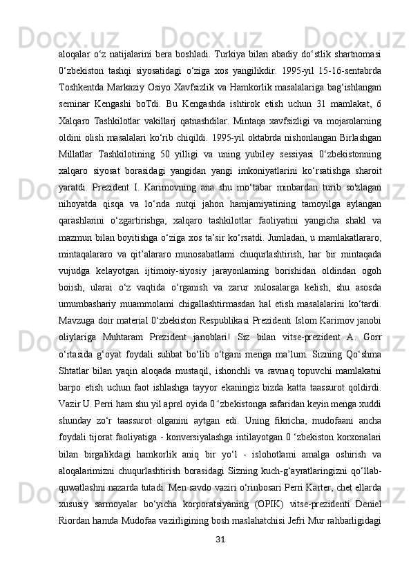31aloqalar   o‘z   natijalarini   bera   boshladi.   Turkiya   bilan   abadiy   do‘stlik   shartnomasi
0‘zbekiston   tashqi   siyosatidagi   o‘ziga   xos   yangilikdir.   1995-yil   15-16-sentabrda
Toshkentda  Markaziy Osiyo Xavfsizlik va Hamkorlik masalalariga bag‘ishlangan
seminar   Kengashi   boTdi.   Bu   Kengashda   ishtirok   etish   uchun   31   mamlakat,   6
Xalqaro   Tashkilotlar   vakillarj   qatnashdilar.   Mintaqa   xavfsizligi   va   mojarolarning
oldini olish masalalari ko‘rib chiqildi. 1995-yil oktabrda nishonlangan Birlashgan
Millatlar   Tashkilotining   50   yilligi   va   uning   yubiley   sessiyasi   0‘zbekistonning
xalqaro   siyosat   borasidagi   yangidan   yangi   imkoniyatlarini   ko‘rsatishga   sharoit
yaratdi.   Prezident   I.   Karimovning   ana   shu   mo‘tabar   minbardan   turib   so'zlagan
nihoyatda   qisqa   va   lo‘nda   nutqi   jahon   hamjamiyatining   tamoyilga   aylangan
qarashlarini   o‘zgartirishga,   xalqaro   tashkilotlar   faoliyatini   yangicha   shakl   va
mazmun bilan boyitishga o‘ziga xos ta’sir ko‘rsatdi. Jumladan, u mamlakatlararo,
mintaqalararo   va   qit’alararo   munosabatlami   chuqurlashtirish,   har   bir   mintaqada
vujudga   kelayotgan   ijtimoiy-siyosiy   jarayonlaming   borishidan   oldindan   ogoh
boiish,   ularai   o‘z   vaqtida   o‘rganish   va   zarur   xulosalarga   kelish,   shu   asosda
umumbashariy   muammolami   chigallashtirmasdan   hal   etish   masalalarini   ko‘tardi.
Mavzuga doir material 0‘zbekiston Respublikasi  Prezidenti Islom Karimov janobi
oliylariga   Muhtaram   Prezident   janoblari!   Siz   bilan   vitse-prezident   A.   Gorr
o‘rtasida   g‘oyat   foydali   suhbat   bo‘lib   o‘tgani   menga   ma’lum.   Sizning   Qo‘shma
Shtatlar   bilan   yaqin   aloqada   mustaqil,   ishonchli   va   ravnaq   topuvchi   mamlakatni
barpo   etish   uchun   faot   ishlashga   tayyor   ekaningiz   bizda   katta   taassurot   qoldirdi.
Vazir U. Perri ham shu yil aprel oyida 0 ‘zbekistonga safaridan keyin menga xuddi
shunday   zo‘r   taassurot   olganini   aytgan   edi.   Uning   fikricha,   mudofaani   ancha
foydali tijorat faoliyatiga - konversiyalashga intilayotgan 0 ‘zbekiston korxonalari
bilan   birgalikdagi   hamkorlik   aniq   bir   yo‘l   -   islohotlami   amalga   oshirish   va
aloqalarimizni   chuqurlashtirish   borasidagi   Sizning   kuch-g‘ayratlaringizni   qo‘llab-
quwatlashni nazarda tutadi. Men savdo vaziri o‘rinbosari Perri Karter, chet ellarda
xususiy   sarmoyalar   bo‘yicha   korporatsiyaning   (OPIK)   vitse-prezidenti   Deniel
Riordan hamda Mudofaa vazirligining bosh maslahatchisi Jefri Mur rahbarligidagi 