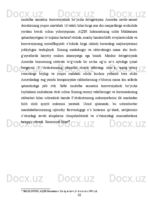 32mudofaa   sanoatini   konversiyalash   bo‘yicha   delegatsiyani   Amerika   savdo-sanoat
doiralarining yuqori martabali 16 vakili bilan birga ana shu maqsadlarga erishishda
yordam   berish   uchun   yuboryapman.   AQSH   hukumatining   uchta   Mahkamasi
qatnashayotgani to‘siqlami bartaraf etishda, amaliy hamkorlikfti rivojlantirishda va
konversiyaning   muvaffaqiyatli   o‘tishida   birga   ishlash   borasidagi   majburiyatimiz
jiddiyligini   tasdiqlaydi.   Sizning   madadingiz   va   ishtirokingiz   mana   shu   kuch-
g‘ayratlarda   hayotiy   muhim   ahamiyatga   ega   boiadi.   Mazkur   delegatsiyada
Amerika   biznesining   ishtiroki   to‘g‘risida   bir   necha   og‘iz   so‘z   aytishga   ijozat
bergaysiz.   0   ‘zbekistonning   ishonchli   sherik   sifatidagi   obro‘si,   uning   tabiiy
resurslarga   boyligi   va   yuqori   malakali   ishchi   kuchini   yetkazib   bera   olishi
Amerikadagi  eng yaxshi  kompaniyalar  rahbarlarining e’tiborini  mana  shu safarda
qatnashishga   jalb   etdi.   Safar   mudofaa   sanoatini   konversiyalash   bo‘yicha
loyihalami muhokama etish uchun Sizning rasmiy vakillaringiz va korxonalaming
rahbarlari   bilan   uchrashish   hamda   0‘zbekistonning   imkoniyatlarini   ilk   manbadan
bilib   olish   ajoyib   imkonini   yaratadi.   Umid   qilamanki,   bu   uchrashuvlar
mamlakatlarimizning   iqtisodiy   farovonligiga   o‘z   hissasini   qo‘shadi,   xalqlarimiz
o‘rtasidagi   savdo   aloqalarini   chuqurlashtiradi   va   o‘rtamizdagi   munosabatlami
taraqqiy ettiradi. Samimiyat bilan 18
18
 Bill KLINTON, AQSH Prezidenti « X a lq so‘zi>>, 8 -d e k a b r 1995-yil. 