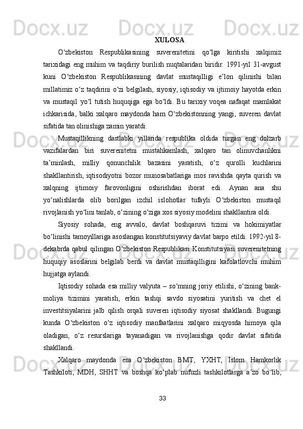 33XULOSA
O zbekiston   Respublikasining   suverenitetini   qo lga   kiritishi   xalqimizʻ ʻ
tarixidagi  eng muhim  va taqdiriy burilish nuqtalaridan biridir. 1991-yil 31-avgust
kuni   O zbekiston   Respublikasining   davlat   mustaqilligi   e lon   qilinishi   bilan
ʻ ʼ
millatimiz o z taqdirini o zi belgilash, siyosiy, iqtisodiy va ijtimoiy hayotda erkin	
ʻ ʻ
va   mustaqil   yo l   tutish   huquqiga   ega   bo ldi.   Bu   tarixiy   voqea   nafaqat   mamlakat	
ʻ ʻ
ichkarisida,   balki   xalqaro   maydonda   ham   O zbekistonning   yangi,   suveren   davlat	
ʻ
sifatida tan olinishiga zamin yaratdi.
Mustaqillikning   dastlabki   yillarida   respublika   oldida   turgan   eng   dolzarb
vazifalardan   biri   suverenitetni   mustahkamlash,   xalqaro   tan   olinuvchanlikni
ta minlash,   milliy   qonunchilik   bazasini   yaratish,   o‘z   qurolli   kuchlarini	
ʼ
shakllantirish,   iqtisodiyotni   bozor   munosabatlariga   mos   ravishda   qayta   qurish   va
xalqning   ijtimoiy   farovonligini   oshirishdan   iborat   edi.   Aynan   ana   shu
yo‘nalishlarda   olib   borilgan   izchil   islohotlar   tufayli   O zbekiston   mustaqil	
ʻ
rivojlanish yo lini tanlab, o‘zining o‘ziga xos siyosiy modelini shakllantira oldi.	
ʻ
Siyosiy   sohada,   eng   avvalo,   davlat   boshqaruvi   tizimi   va   hokimiyatlar
bo linishi tamoyillariga asoslangan konstitutsiyaviy davlat barpo etildi. 1992-yil 8-	
ʻ
dekabrda qabul qilingan O zbekiston Respublikasi  Konstitutsiyasi  suverenitetning	
ʻ
huquqiy   asoslarini   belgilab   berdi   va   davlat   mustaqilligini   kafolatlovchi   muhim
hujjatga aylandi.
Iqtisodiy   sohada   esa   milliy   valyuta   –   so mning   joriy   etilishi,   o‘zining   bank-	
ʻ
moliya   tizimini   yaratish,   erkin   tashqi   savdo   siyosatini   yuritish   va   chet   el
investitsiyalarini   jalb   qilish   orqali   suveren   iqtisodiy   siyosat   shakllandi.   Bugungi
kunda   O zbekiston   o‘z   iqtisodiy   manfaatlarini   xalqaro   miqyosda   himoya   qila	
ʻ
oladigan,   o‘z   resurslariga   tayanadigan   va   rivojlanishga   qodir   davlat   sifatida
shakllandi.
Xalqaro   maydonda   esa   O zbekiston   BMT,   YXHT,   Islom   Hamkorlik	
ʻ
Tashkiloti,   MDH,   SHHT   va   boshqa   ko‘plab   nufuzli   tashkilotlarga   a zo   bo lib,	
ʼ ʻ 
