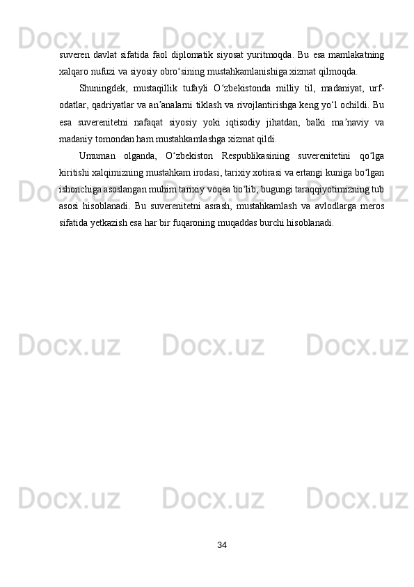 34suveren  davlat  sifatida   faol  diplomatik  siyosat   yuritmoqda.  Bu   esa   mamlakatning
xalqaro nufuzi va siyosiy obro sining mustahkamlanishiga xizmat qilmoqda.ʻ
Shuningdek,   mustaqillik   tufayli   O zbekistonda   milliy   til,   madaniyat,   urf-	
ʻ
odatlar, qadriyatlar va an analarni tiklash va rivojlantirishga keng yo‘l ochildi. Bu	
ʼ
esa   suverenitetni   nafaqat   siyosiy   yoki   iqtisodiy   jihatdan,   balki   ma naviy   va	
ʼ
madaniy tomondan ham mustahkamlashga xizmat qildi.
Umuman   olganda,   O zbekiston   Respublikasining   suverenitetini   qo lga	
ʻ ʻ
kiritishi xalqimizning mustahkam irodasi, tarixiy xotirasi va ertangi kuniga bo lgan	
ʻ
ishonchiga asoslangan muhim tarixiy voqea bo lib, bugungi taraqqiyotimizning tub	
ʻ
asosi   hisoblanadi.   Bu   suverenitetni   asrash,   mustahkamlash   va   avlodlarga   meros
sifatida yetkazish esa har bir fuqaroning muqaddas burchi hisoblanadi. 