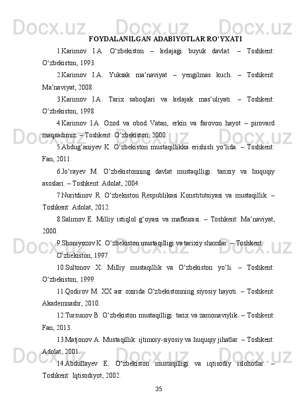 35FOYDALANILGAN ADABIYOTLAR RO’YXATI
1.Karimov   I.A.   O‘zbekiston   –   kelajagi   buyuk   davlat.   –   Toshkent:
O‘zbekiston, 1993.
2.Karimov   I.A.   Yuksak   ma’naviyat   –   yengilmas   kuch.   –   Toshkent:
Ma’naviyat, 2008.
3.Karimov   I.A.   Tarix   saboqlari   va   kelajak   mas’uliyati.   –   Toshkent:
O‘zbekiston, 1998.
4.Karimov   I.A.   Ozod   va   obod   Vatan,   erkin   va   farovon   hayot   –   pirovard
maqsadimiz. – Toshkent: O‘zbekiston, 2000.
5.Abdug‘aniyev   K.   O‘zbekiston   mustaqillikka   erishish   yo‘lida.   –   Toshkent:
Fan, 2011.
6.Jo‘rayev   M.   O‘zbekistonning   davlat   mustaqilligi:   tarixiy   va   huquqiy
asoslari. – Toshkent: Adolat, 2004.
7.Nuritdinov   R.   O‘zbekiston   Respublikasi   Konstitutsiyasi   va   mustaqillik.   –
Toshkent: Adolat, 2012.
8.Salimov   E.   Milliy   istiqlol   g‘oyasi   va   mafkurasi.   –   Toshkent:   Ma’naviyat,
2000.
9.Shoniyozov K. O‘zbekiston mustaqilligi va tarixiy shaxslar. – Toshkent:
O‘zbekiston, 1997.
10.Sultonov   X.   Milliy   mustaqillik   va   O‘zbekiston   yo‘li.   –   Toshkent:
O‘zbekiston, 1999.
11.Qodirov   M.   XX   asr   oxirida   O‘zbekistonning   siyosiy   hayoti.   –   Toshkent:
Akademnashr, 2010.
12.Tursunov B. O‘zbekiston mustaqilligi: tarix va zamonaviylik. – Toshkent:
Fan, 2013.
13.Matjonov A. Mustaqillik: ijtimoiy-siyosiy va huquqiy jihatlar. – Toshkent:
Adolat, 2001.
14.Abdullayev   E.   O‘zbekiston   mustaqilligi   va   iqtisodiy   islohotlar.   –
Toshkent: Iqtisodiyot, 2002. 