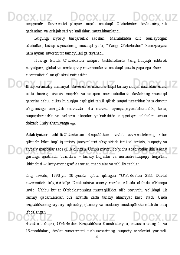 4beqiyosdir.   Suverenitet   g‘oyasi   orqali   mustaqil   O‘zbekiston   davlatining   ilk
qadamlari va kelajak sari yo‘nalishlari mustahkamlandi.
Bugungi   siyosiy   barqarorlik   asoslari:   Mamlakatda   olib   borilayotgan
islohotlar,   tashqi   siyosatning   mustaqil   yo‘li,   “Yangi   O‘zbekiston”   konsepsiyasi
ham aynan suverenitet tamoyillariga tayanadi.
Hozirgi   kunda   O‘zbekiston   xalqaro   tashkilotlarda   teng   huquqli   ishtirok
etayotgani, global va mintaqaviy muammolarda mustaqil pozitsiyaga ega ekani —
suverenitet e’lon qilinishi natijasidir.
Ilmiy va amaliy ahamiyat: Suverenitet masalasi faqat tarixiy nuqtai nazardan emas,
balki   hozirgi   siyosiy   voqelik   va   xalqaro   munosabatlarda   davlatning   mustaqil
qarorlar qabul qilish huquqiga egaligini tahlil qilish nuqtai nazaridan ham chuqur
o‘rganishga   arzigulik   mavzudir.   Bu   mavzu,   ayniqsa,siyosatshunoslik,   tarix,
huquqshunoslik   va   xalqaro   aloqalar   yo‘nalishida   o‘qiyotgan   talabalar   uchun
dolzarb ilmiy ahamiyatga  ega.
Adabiyotlar   tahlili : O‘zbekiston   Respublikasi   davlat   suverenitetining   e’lon
qilinishi bilan bog‘liq tarixiy jarayonlarni o‘rganishda turli xil tarixiy, huquqiy va
siyosiy manbalar asos qilib olingan. Ushbu mavzu bo‘yicha adabiyotlar ikki asosiy
guruhga   ajratiladi:   birinchisi   –   tarixiy   hujjatlar   va   normativ-huquqiy   hujjatlar;
ikkinchisi – ilmiy-monografik asarlar, maqolalar va tahliliy izohlar.
Eng   avvalo,   1990-yil   20-iyunda   qabul   qilingan   “O‘zbekiston   SSR   Davlat
suvereniteti   to‘g‘risida”gi   Deklaratsiya   asosiy   manba   sifatida   alohida   e’tiborga
loyiq.   Ushbu   hujjat   O‘zbekistonning   mustaqillikka   olib   boruvchi   yo‘lidagi   ilk
rasmiy   qadamlaridan   biri   sifatida   katta   tarixiy   ahamiyat   kasb   etadi.   Unda
respublikaning siyosiy,   iqtisodiy, ijtimoiy va  madaniy  mustaqillikka  intilishi  aniq
ifodalangan.
Bundan   tashqari,   O‘zbekiston   Respublikasi   Konstitutsiyasi ,   xususan   uning   1-   va
15-moddalari,   davlat   suvereniteti   tushunchasining   huquqiy   asoslarini   yoritadi. 