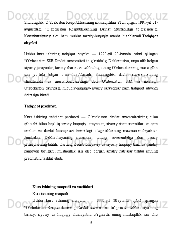 5Shuningdek, O‘zbekiston Respublikasining mustaqillikni e’lon qilgan  1991-yil 31-
avgustdagi   “O‘zbekiston   Respublikasining   Davlat   Mustaqilligi   to‘g‘risida”gi
Konstitutsiyaviy   akti   ham   muhim   tarixiy-huquqiy   manba   hisoblanadi. Tadqiqot
obyekti
Ushbu   kurs   ishining   tadqiqot   obyekti   —   1990-yil   20-iyunda   qabul   qilingan
"O‘zbekiston SSR Davlat suvereniteti to‘g‘risida"gi Deklaratsiya , unga olib kelgan
siyosiy jarayonlar, tarixiy sharoit va ushbu hujjatning O‘zbekistonning mustaqillik
sari   yo‘lida   tutgan   o‘rni   hisoblanadi.   Shuningdek,   davlat   suverenitetining
shakllanishi   va   mustahkamlanishiga   doir   O‘zbekiston   SSR   va   mustaqil
O‘zbekiston   davridagi   huquqiy-huquqiy-siyosiy   jarayonlar   ham   tadqiqot   obyekti
doirasiga kiradi.
Tadqiqot predmeti
Kurs   ishining   tadqiqot   predmeti   —   O‘zbekiston   davlat   suverenitetining   e’lon
qilinishi   bilan   bog‘liq   tarixiy-huquqiy   jarayonlar,   siyosiy   shart-sharoitlar,   xalqaro
omillar   va   davlat   boshqaruvi   tizimidagi   o‘zgarishlarning   mazmun-mohiyati dir.
Jumladan,   Deklaratsiyaning   mazmuni,   undagi   suverenitetga   doir   asosiy
prinsiplarning tahlili, ularning Konstitutsiyaviy va siyosiy huquqiy tizimda qanday
namoyon   bo‘lgani,   mustaqillik   sari   olib   borgan   amaliy   natijalar   ushbu   ishning
predmetini tashkil etadi.
Kurs ishining maqsadi va vazifalari
Kurs ishining maqsadi:
Ushbu   kurs   ishining   maqsadi   —   1990-yil   20-iyunda   qabul   qilingan
“O‘zbekiston   Respublikasining   Davlat   suvereniteti   to‘g‘risida   deklaratsiya”ning
tarixiy,   siyosiy   va   huquqiy   ahamiyatini   o‘rganish,   uning   mustaqillik   sari   olib 