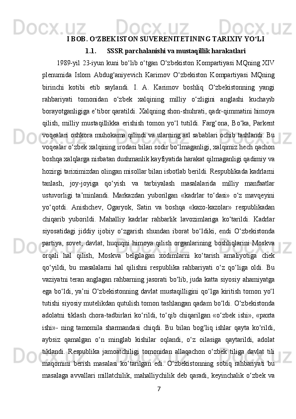 7I BOB. O ZBEKISTON SUVERENITETINING TARIXIY YO LIʻ ʻ
1.1. SSSR parchalanishi va mustaqillik harakatlari
1989-yil 23-iyun kuni bo‘lib o‘tgan O‘zbekiston Kompartiyasi MQning XIV
plenumida   Islom   Abdug‘aniyevich   Karimov   O‘zbekiston   Kompartiyasi   MQning
birinchi   kotibi   etib   saylandi.   I.   A.   Karimov   boshliq   O‘zbekistonning   yangi
rahbariyati   tomonidan   o‘zbek   xalqining   milliy   o‘zligini   anglashi   kuchayib
borayotganligiga e’tibor qaratildi.  Xalqning shon-shuhrati, qadr-qimmatini himoya
qilish,   milliy   mustaqillikka   erishish   tomon   yo‘l   tutildi.   Farg‘ona,   Bo‘ka,   Parkent
voqealari oshkora muhokama qilindi va ularning asl sabablari ochib tashlandi. Bu
voqealar o‘zbek xalqining irodasi bilan sodir bo‘lmaganligi, xalqimiz hech qachon
boshqa xalqlarga nisbatan dushmanlik kayfiyatida harakat qilmaganligi qadimiy va
hozirgi tariximizdan olingan misollar bilan isbotlab berildi. Respublikada kadrlarni
tanlash,   joy-joyiga   qo‘yish   va   tarbiyalash   masalalarida   milliy   manfaatlar
ustuvorligi   ta’minlandi.   Markazdan   yuborilgan   «kadrlar   to‘dasi»   o‘z   mavqeyini
yo‘qotdi.   Anishchev,   Ogaryok,   Satin   va   boshqa   «kazo-kazolar»   respublikadan
chiqarib   yuborildi.   Mahalliy   kadrlar   rahbarlik   lavozimlariga   ko‘tarildi.   Kadrlar
siyosatidagi   jiddiy   ijobiy   o‘zgarish   shundan   iborat   bo‘ldiki,   endi   O‘zbekistonda
partiya,   sovet,   davlat,   huquqni   himoya   qilish   organlarining   boshliqlarini   Moskva
orqali   hal   qilish,   Moskva   belgilagan   xodimlarni   ko‘tarish   amaliyotiga   chek
qo‘yildi,   bu   masalalarni   hal   qilishni   respublika   rahbariyati   o‘z   qo‘liga   oldi.   Bu
vaziyatni  teran anglagan rahbarning jasorati bo‘lib, juda katta siyosiy ahamiyatga
ega bo‘ldi, ya’ni  O‘zbekistonning davlat  mustaqilligini qo‘lga kiritish tomon yo‘l
tutishi siyosiy mutelikdan qutulish tomon tashlangan qadam bo‘ldi. O‘zbekistonda
adolatni   tiklash   chora-tadbirlari   ko‘rildi,   to‘qib   chiqarilgan   «o‘zbek   ishi»,   «paxta
ishi»-   ning   tamomila   sharmandasi   chiqdi.   Bu   bilan   bog‘liq   ishlar   qayta   ko‘rildi,
aybsiz   qamalgan   o‘n   minglab   kishilar   oqlandi,   o‘z   oilasiga   qaytarildi,   adolat
tiklandi.   Respublika   jamoatchiligi   tomonidan   allaqachon   o‘zbek   tiliga   davlat   tili
maqomini   berish   masalasi   ko‘tarilgan   edi.   O‘zbekistonning   sobiq   rahbariyati   bu
masalaga   avvallari   millatchilik,   mahalliychilik   deb   qaradi,   keyinchalik   o‘zbek   va 