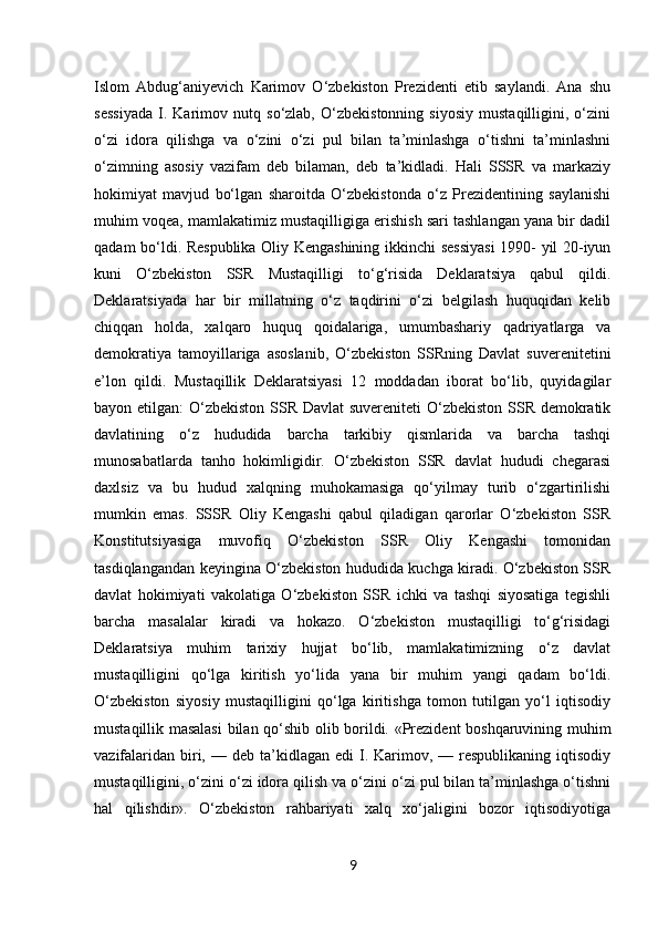 9Islom   Abdug‘aniyevich   Karimov   O‘zbekiston   Prezidenti   etib   saylandi.   Ana   shu
sessiyada   I.   Karimov   nutq   so‘zlab,   O‘zbekistonning   siyosiy   mustaqilligini,   o‘zini
o‘zi   idora   qilishga   va   o‘zini   o‘zi   pul   bilan   ta’minlashga   o‘tishni   ta’minlashni
o‘zimning   asosiy   vazifam   deb   bilaman,   deb   ta’kidladi.   Hali   SSSR   va   markaziy
hokimiyat   mavjud   bo‘lgan   sharoitda   O‘zbekistonda   o‘z   Prezidentining   saylanishi
muhim voqea, mamlakatimiz mustaqilligiga erishish sari tashlangan yana bir dadil
qadam bo‘ldi. Respublika Oliy Kengashining ikkinchi sessiyasi  1990- yil 20-iyun
kuni   O‘zbekiston   SSR   Mustaqilligi   to‘g‘risida   Deklaratsiya   qabul   qildi.
Deklaratsiyada   har   bir   millatning   o‘z   taqdirini   o‘zi   belgilash   huquqidan   kelib
chiqqan   holda,   xalqaro   huquq   qoidalariga,   umumbashariy   qadriyatlarga   va
demokratiya   tamoyillariga   asoslanib,   O‘zbekiston   SSRning   Davlat   suverenitetini
e’lon   qildi.   Mustaqillik   Deklaratsiyasi   12   moddadan   iborat   bo‘lib,   quyidagilar
bayon etilgan: O‘zbekiston SSR Davlat  suvereniteti O‘zbekiston SSR demokratik
davlatining   o‘z   hududida   barcha   tarkibiy   qismlarida   va   barcha   tashqi
munosabatlarda   tanho   hokimligidir.   O‘zbekiston   SSR   davlat   hududi   chegarasi
daxlsiz   va   bu   hudud   xalqning   muhokamasiga   qo‘yilmay   turib   o‘zgartirilishi
mumkin   emas.   SSSR   Oliy   Kengashi   qabul   qiladigan   qarorlar   O‘zbekiston   SSR
Konstitutsiyasiga   muvofiq   O‘zbekiston   SSR   Oliy   Kengashi   tomonidan
tasdiqlangandan keyingina O‘zbekiston hududida kuchga kiradi. O‘zbekiston SSR
davlat   hokimiyati   vakolatiga   O‘zbekiston   SSR   ichki   va   tashqi   siyosatiga   tegishli
barcha   masalalar   kiradi   va   hokazo.   O‘zbekiston   mustaqilligi   to‘g‘risidagi
Deklaratsiya   muhim   tarixiy   hujjat   bo‘lib,   mamlakatimizning   o‘z   davlat
mustaqilligini   qo‘lga   kiritish   yo‘lida   yana   bir   muhim   yangi   qadam   bo‘ldi.
O‘zbekiston   siyosiy   mustaqilligini   qo‘lga   kiritishga   tomon   tutilgan   yo‘l   iqtisodiy
mustaqillik masalasi  bilan qo‘shib olib borildi. «Prezident boshqaruvining muhim
vazifalaridan  biri,  — deb  ta’kidlagan edi  I. Karimov, —  respublikaning iqtisodiy
mustaqilligini, o‘zini o‘zi idora qilish va o‘zini o‘zi pul bilan ta’minlashga o‘tishni
hal   qilishdir».   O‘zbekiston   rahbariyati   xalq   xo‘jaligini   bozor   iqtisodiyotiga 