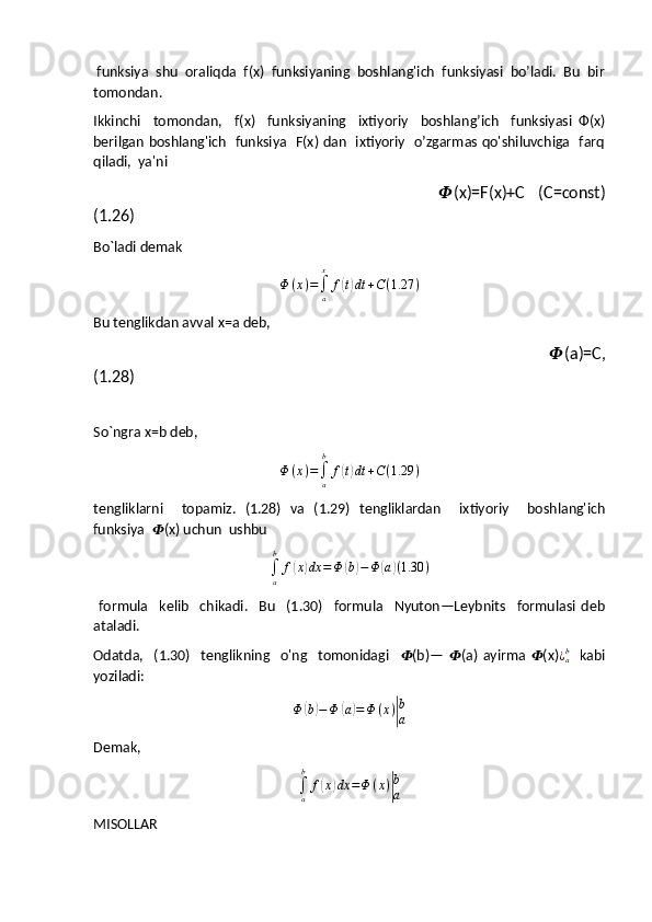  funksiya  shu  oraliqda  f(x)  funksiyaning  boshlang'ich  funksiyasi  bo’ladi.  Bu  bir
tomondan.
Ikkinchi     tomondan,     f(x)     funksiyaning     ixtiyoriy     boshlang’ich     funksiyasi   Ф(x)
berilgan boshlang'ich   funksiya   F(x) dan   ixtiyoriy   o’zgarmas qo'shiluvchiga   farq
qiladi,  ya'ni
                                                  ?????? (x)=F(x)+C   (C=const)
(1.26)
Bo`ladi demak
Φ ( x ) =
∫
ax
f( t) dt + C ( 1.27 )
Bu tenglikdan avval x=a deb,
                                                                                                      ?????? (a)=C,
(1.28)        
So`ngra x=b deb,	
Φ	(x)=∫a
b	
f(t)dt	+C(1.29	)
tengliklarni     topamiz.   (1.28)   va   (1.29)   tengliklardan     ixtiyoriy     boshlang'ich
funksiya   ?????? (x) uchun  ushbu	
∫a
b	
f(x)dx	=Φ	(b)−Φ	(a)(1.30	)
  formula     kelib     chikadi.     Bu     (1.30)     formula     Nyuton—Leybnits     formulasi   deb
ataladi.
Odatda,     (1.30)     tenglikning     o'ng     tomonidagi     ?????? (b)—   ?????? (a)   ayirma   ?????? (x) ¿
ab
    kabi
yoziladi:	
Φ	(b)−Φ	(a)=Φ	(x)|
b
a
Demak,	
∫a
b	
f(x)dx	=Φ	(x)|
b
a
MISOLLAR  