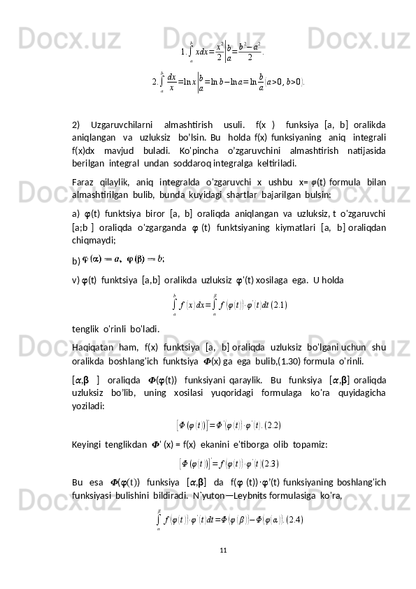 1.
∫
ab
xdx = x 2
2| b
a = b 2
− a 2
2 .	
2.∫a
bdx
x	=ln	x|
b
a=ln	b−	ln	a=	ln	b
a(a>0,b>0).
2)     Uzgaruvchilarni     almashtirish     usuli.     f(x   )     funksiya   [a,   b]   oralikda
aniqlangan     va     uzluksiz     bo’lsin.   Bu     holda   f(x)   funksiyaning     aniq     integrali
f(x)dx     mavjud     buladi.     Ko'pincha     o’zgaruvchini     almashtirish     natijasida
berilgan  integral  undan  soddaroq integralga  keltiriladi.
Faraz    qilaylik,   aniq     integralda   o'zgaruvchi   x    ushbu     x=  	
φ (t)  formula    bilan
almashtirilgan  bulib,  bunda  kuyidagi  shartlar  bajarilgan  bulsin:
a)   ?????? ( t)  funktsiya  biror  [a,  b]  oraliqda  aniqlangan  va  uzluksiz, t  o'zgaruvchi
[a;b ]   oraliqda   o'zgarganda    ??????   (t)   funktsiyaning   kiymatlari   [a,   b] oraliqdan
chiqmaydi;
b) 
v )  ?????? (t)  funktsiya  [a,b]  oralikda  uzluksiz   ?????? '(t) xosilaga  ega.   U holda
∫
ab
f	
( x	) dx =
∫
α β
f	( φ	( t)) ∙ φ '	(
t) dt ( 2.1 )
tenglik  o'rinli  bo'ladi.
Haqiqatan   ham,   f(x)   funktsiya   [a,   b] oraliqda   uzluksiz   bo'lgani uchun   shu
oralikda  boshlang'ich  funktsiya   ?????? (x) ga  ega  bulib,(1.30) formula  o'rinli.
[ ?????? , ??????     ]     oraliqda     ?????? ( ?????? (t))     funksiyani   qaraylik.     Bu     funksiya     [ ?????? , ?????? ]   oraliqda
uzluksiz     bo’lib,     uning     xosilasi     yuqoridagi     formulaga     ko'ra     quyidagicha
yoziladi:	
[
Φ ( φ	( t) )] '
= Φ '	(
φ	( t)) ∙ φ '	(
t) . ( 2.2 )
Keyingi  tenglikdan   ?????? ' (x) = f(x)  ekanini  e'tiborga  olib  topamiz:	
[Φ	(φ(t))]'=	f(φ(t))∙φ'(t)(2.3	)
Bu     esa     ?????? ( ??????(t) )     funksiya     [ ?????? , ?????? ]     da     f( ??????   (t))	
∙ ?????? ’(t)   funksiyaning   boshlang'ich
funksiyasi  bulishini  bildiradi.  N`yuton—Leybnits formulasiga  ko'ra,
∫
α β
f	
( φ	( t)) ∙ φ '	(
t) dt = Φ	( φ	( β	)) − Φ	( φ	( α	)) . ( 2.4 )
11 