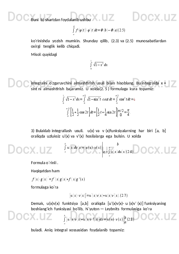 Buni  b) shartdan foydalanib ushbu
∫
α β
f( φ	( t)) ∙ φ '	(
t) dt = Φ	( b	) − Φ	( a	) ( 2.5 )
ko'rinishda   yozish   mumkin.   Shunday   qilib,   (2.3) va (2.5)   munosabatlardan
oxirgi   tenglik  kelib  chiqadi.
Misol: quyidagi	
∫0
1
√1−	x2dx
integralni  o'zgaruvchini  almashtirish  usuli  bilan  hisoblang.  Bu integralda  x =
sint ni  almashtirish  bajaramiz.  U  xolda(2. 5 ) formulaga  kura  topamiz:
∫
01	
√
1 − x 2
dx =
∫
0π / 2	√
1 − sin 2
t ∙ cost dt =
∫
0π / 2
cos 2
t dt = ¿
∫
0π / 2	
[
1
2 + 1
2 cos 2 t	] dt =	[ 1
2 t + 1
4 sin 2 t	]| π / 2
0 = π
4 .
3)  Bulaklab   integrallash    usuli.       u(x)   va   v  (x)funksiyalarning   har     biri    [a,   b]
oraliqda  uzluksiz  u'(x) va  v’(x)  hosilalarga  ega  bulsin.  U  xolda
∫
ab
u	
( x	) dv	( x	) =	[ u ( x ) ∙ v ( x )	]
| b
a −
∫
ab
v	( x	) du	( x	) ( 2.6 )
Formula o`rinli .
Haqiqatdan ham	
[f(x)∙g(x)]'=	f'(x)g(x)+f(x)g'(x)
  
formulaga ko`ra	
[u(x)∙v(x)]'=u'(x)v(x)+u(x)v'(x).(2.7	)
Demak,   u(x)v(x)     funktsiya   [a,b]    oraliqda   [u'(x)v(x)- u  (x)v' (x)] funksiyaning
boshlang'ich  funksiyasi  bo'lib,  N`yuton — Leybnits  formulasiga  ko’ra	
∫a
b
[u'(x)v(x)+u(x)v'(x)]dx	=[u(x)∙v(x)]|
b
a(2.8	)
buladi.  Aniq  integral  xossasidan  foydalanib  topamiz: 