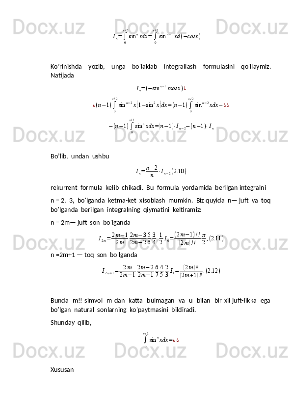 In=	∫0
π/2
sin	nxdx	=	∫0
π/2
sin	n−1xd	(−cosx	)Ko’rinishda     yozib,     unga     bo'laklab     integrallash     formulasini     qo'llaymiz.
Natijada	
In=(−sin	n−1xcosx	)¿
¿ ( n − 1 )
∫
0π / 2
sin n − 2
x	
( 1 − sin 2
x	) dx = ( n − 1 )
∫
0π / 2
sin n − 2
xdx − ¿ ¿	
−(n−1)∫0
π/2
sin	nxdx	=(n−1)∙In−2−(n−1)∙In
Bo’lib,  undan  ushbu
I
n = n − 2
n ∙ I
n − 2 ( 2.10 )
rekurrent  formula  kelib  chikadi.  Bu  formula  yordamida  berilgan integralni  
n = 2,  3,  bo'lganda  ketma-ket  xisoblash  mumkin.  Biz quyida  n— juft  va  toq
bo'lganda  berilgan  integralning  qiymatini  keltiramiz:
n = 2m— juft  son  bo'lganda	
I2m=	2m−1	
2m	
2m−	3	
2m−	2
5
6
3
4.1
2I0=	(2m−1)!!	
(2m)!!	
π
2,(2.11	)
n =2m+1 — toq  son  bo'lganda
I
2 m + 1 = 2 m
2 m − 1 2 m − 2
2 m − 1 6
7 4
5 2
3 I
1 =	
( 2 m	) ‼	
(
2 m + 1	) ‼ . ( 2.12 )
Bunda   m!! simvol   m dan   katta   bulmagan   va   u   bilan   bir xil juft-likka   ega
bo'lgan  natural  sonlarning  ko'paytmasini  bildiradi.
Shunday  qilib,	
∫0
π/2
sin	nxdx	=¿¿
Xususan 