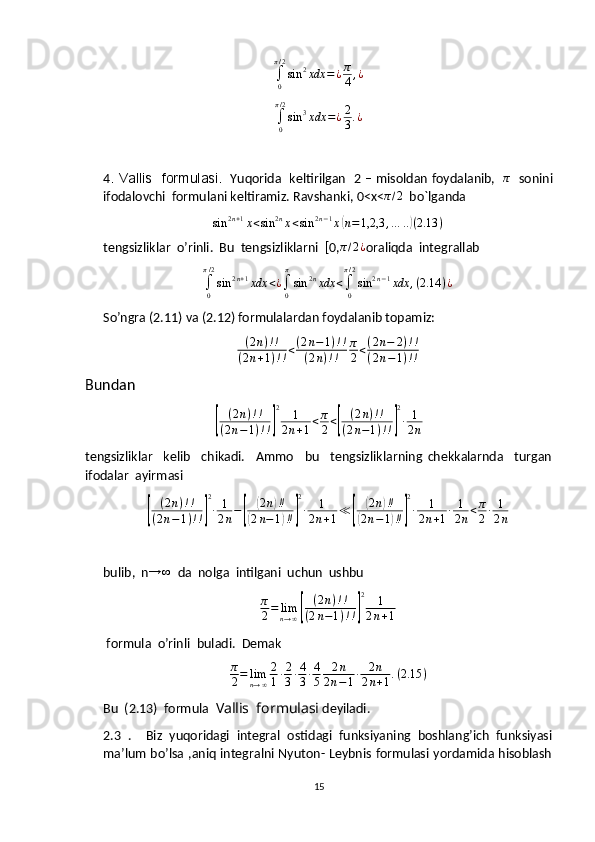 ∫0
π/2
sin	2xdx	=¿π
4,¿	
∫0
π/2
sin	3xdx	=¿2
3.¿4 . Vallis   formulasi.    Yuqorida   keltirilgan   2 – misoldan foydalanib,    π
   sonini
ifodalovchi  formulani keltiramiz. Ravshanki, 0<x<	
π/2   bo`lganda
sin 2 n + 1
x < sin 2 n
x < sin 2 n − 1
x	
( n = 1,2,3 , … ..	) ( 2.13 )
tengsizliklar  o’rinli.  Bu  tengsizliklarni  [0,	
π/2¿ oraliqda  integrallab	
∫0
π/2
sin	2n+1xdx	<¿∫0
π
sin	2nxdx	<∫0
π/2
sin	2n−1xdx	,(2.14	)¿
So’ngra (2.11) va (2.12) formulalardan foydalanib topamiz:	
(2n)!!	
(2n+1)!!<(2n−1)!!	
(2n)!!	
π
2<(2n−	2)!!	
(2n−1)!!
Bundan	
[
( 2 n ) ! !
( 2 n − 1 ) ! !	] 2
1
2 n + 1 < π
2 <	[ ( 2 n ) ! !
( 2 n − 1 ) ! !	] 2
∙ 1
2 n
tengsizliklar     kelib     chikadi.     Ammo     bu     tengsizliklarning   chekkalarnda     turgan
ifodalar  ayirmasi	
[
( 2 n ) ! !
( 2 n − 1 ) ! !	] 2
∙ 1
2 n −	[	
( 2 n	) ‼	
(
2 n − 1	) ‼	] 2
∙ 1
2 n + 1 ≪	[	
( 2 n	) ‼	
(
2 n − 1	) ‼	] 2
∙ 1
2 n + 1 ∙ 1
2 n < π
2 ∙ 1
2 n
bulib,  n	
→	∞   da  nolga  intilgani  uchun  ushbu
π
2 = lim
n → ∞	
[ ( 2 n ) ! !
( 2 n − 1 ) ! !	] 2
1
2 n + 1
 formula  o’rinli  buladi.  Demak
π
2 = lim
n → ∞ 2
1 ∙ 2
3 ∙ 4
3 ∙ 4
5 2 n
2 n − 1 ∙ 2 n
2 n + 1 . ( 2.15 )
Bu  (2.13)  formula   Vallis  formulasi  deyiladi.
2.3   .     Biz   yuqoridagi   integral   ostidagi   funksiyaning   boshlang’ich   funksiyasi
ma’lum bo’lsa ,aniq integralni Nyuton- Leybnis formulasi yordamida hisoblash
15 