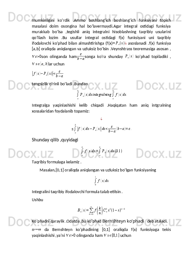 mumkinligini   ko’rdik   .Ammo   boshlang’ich   boshlang’ich   funksiyani   topish
masalasi   doim   osongina   hal   bo’lavermaydi.Agar   integral   ostidagi   funksiya
murakkab   bo’lsa   ,tegishli   aniq   integralni   hisoblashning   taqribiy   usularini
qo’llash   lozim   .Bu   usullar   integral   ostidagi   f(x)   funksiyani   uni   taqribiy
ifodalovchi   ko’phad   bilan   almashtirishga   (f(x)≈Pn(x)¿   asoslanadi   .f(x)   funksiya
[a,b] oraliqda aniqlangan va uzluksiz bo’lsin .Veynshtrass teoremasiga asosan ,	
∀	ε>0
son   olinganda   ham ε
b − a songa   ko’ra   shunday   P
n	( x	)
  ko’phad   topiladiki   ,	
∀	x∈[a,b]
lar uchun 	
|
f	( x	) − P
n ( x )	| < ε
b − a     
tengsizlik o’rinli bo’ladi .Bundan 	
∫a
b
Pn(x)dx	integralning	∫a
b	
f(x)dx
Integralga   yaqinlashishi   kelib   chiqadi   .Haqiqatan   ham   aniq   intgralning
xossalaridan foydalanib topamiz:
¿	
≤∫a
b
|f(x)dx	−	Pn(x)|dx	<	ε
b−	a(b−	a)=	ε.
Shunday qilib ,quyidagi	
∫a
b	
f(x)dx	≈∫a
b
Pn(x)dx	(3.1	)
Taqribiy formulaga kelamiz .
        Masalan,[0,1] oraliqda aniqlangan va uzluksiz bo’lgan funksiyaning 	
∫0
1	
f(x)dx
Integralini taqribiy ifodalovchi formula talab etilsin .
Ushbu	
Bn(x)=∑k=0
n	
f(
k
n)Cnkxk(1−	x)n−k
Ko’phadni qaraylik .Odatda ,bu ko’phad  Bernshteyn ko’phadi    deb ataladi.
n → ∞
  da   Bernshteyn   ko’phadining   [0,1]   oraliqda   f(x)   funksiyaga   tekis
yaqinlashishi ,ya’ni 	
∀	ε>0  olinganda ham  ∀ x ∈ [ 0,1 ]
 uchun 