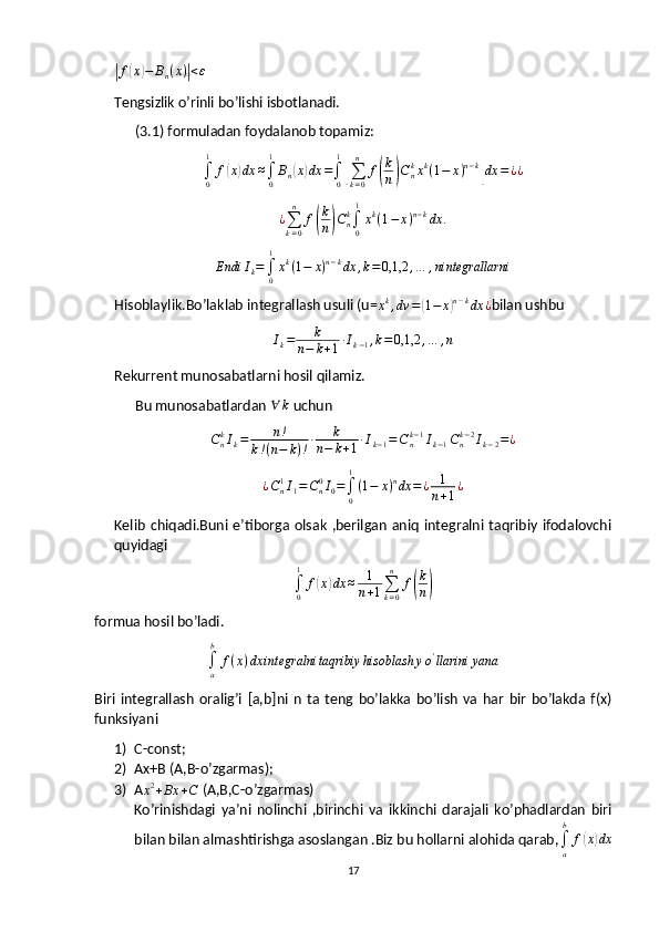 |f	( x	) − B
n ( x )	| < ε
 
Tengsizlik o’rinli bo’lishi isbotlanadi.
      (3.1) formuladan foydalanob topamiz:
∫
01
f	
( x	) dx ≈
∫
01
B
n	( x	) dx =
∫
01	[
∑
k = 0n
f	( k
n	) C
nk
x k
( 1 − x ) n − k	]
dx = ¿ ¿	
¿∑k=0
n	
f(
k
n)Cnk∫0
1
xk(1−	x)n−kdx	.	
Endi	Ik=∫0
1
xk(1−	x)n−kdx	,k=	0,1,2	,…	,nintegrallarni
Hisoblaylik.Bo’laklab integrallash usuli (u=	
xk,dv	=(1−	x)n−kdx	¿ bilan ushbu 	
Ik=	k	
n−	k+1∙Ik−1,k=0,1,2	,…	,n
Rekurrent munosabatlarni hosil qilamiz.
      Bu munosabatlardan  ∀ k
 uchun
C
nk
I
k = n !
k ! ( n − k ) ! ∙ k
n − k + 1 ∙ I
k − 1 = C
nk − 1
I
k − 1 C
nk − 2
I
k − 2 = ¿
¿ C
n1
I
1 = C
n0
I
0 =
∫
01
( 1 − x ) n
dx = ¿ 1
n + 1 ¿
Kelib  chiqadi.Buni  e’tiborga  olsak  ,berilgan  aniq  integralni taqribiy  ifodalovchi
quyidagi
∫
01
f	
( x	) dx ≈ 1
n + 1 ∑
k = 0n
f	( k
n	)
formua hosil bo’ladi.	
∫a
b	
f(x)dx	integralni	taqribiy	hisoblash	yo'llarini	yana
Biri   integrallash   oralig’i   [a,b]ni   n   ta   teng   bo’lakka   bo’lish   va   har   bir   bo’lakda   f(x)
funksiyani
1) C-const;
2) Ax+B (A,B-o’zgarmas);
3) A	
x2+Bx	+C  (A,B,C-o’zgarmas) 
Ko’rinishdagi   ya’ni   nolinchi   ,birinchi   va   ikkinchi   darajali   ko’phadlardan   biri
bilan bilan almashtirishga asoslangan .Biz bu hollarni alohida qarab,	
∫a
b	
f(x)dx
17 