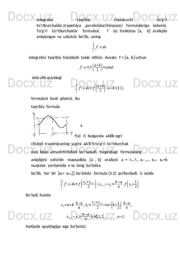 integralni   taqribiy   ifodalovchi   to’g’ri
to’rtburchaklar,trapetsiya   ,parabolalar(Simpson)   formulalariga   kelamiz.
To'g'ri     to'rtburchaklar     formulasi.       f     (x)   funktsiya   [a,     b]   oraliqda
aniqlangan  va  uzluksiz  bo'lib,  uning∫a
b	
f(x)dx
   integralini  taqribiy  hisoblash  talab  etilsin.  Avvalo  	
∀	x  [a,  b] uchun
f	
( x	) ≈ f	( a + b
2	) = const
 deb olib quyidagi 
∫
ab
f	
( x	) dx ≈ f	( a + b
2	) ∙( a − b	) ( 3.2 )
formulani  hosil  qilamiz.  Bu 
taqribiy  formula   
f(x)	
≥  0  bulganda  aABb egri 
chiziqli  trapetsiyaning  yuzini  aA'B’b to'g'ri  to'rtburchak 
yuzi  bilan  almashtirilishini  ko'rsatadi.  Yuqoridagi   formulaning 
aniqligini     oshirish     maqsadida     [a   ,   b]     oraliqni     a   =  	
x0,x1 ,   x 2   ,….   x n-1     x n =b
nuqtalar  yordamida  n ta  teng  bo'lakka 
bo'lib,  har  bir  [x k >  x k+1 ]]  bo'lakda   formula (3.2)  qo'llaniladi.  U  xolda
∫
x
kx
k + 1
f	
( x	) dx ≈ f	( x
k + x
k + 1
2	) ∙( x
k + 1 − x
k	) = b − a
n ∙ f	( x
k + 1
2	)
Bo`ladi, bunda	
xk=a+k∙b−a
n	,xk=	xk+xk+1	
2	=a+(k+1
2)∙b−	a
n	,
x
k + 1 − x
k = b − a
n	
( k = 0,1,2 , … … … , n − 1	) .
Natijada  quyidagiga  ega  bo'lamiz: 