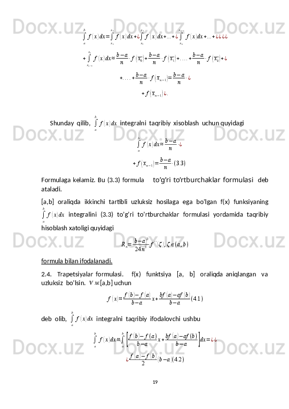 ∫a
b	
f(x)dx	=∫x0
x1
f(x)dx	+¿∫x1
x2
f(x)dx	+...+¿∫xk
xk+1
f(x)dx	+...+¿¿¿¿	
+∫xn−1
xn
f(x)dx	≈b−a
n	∙f(x0)+b−	a
n	∙f(x1)+....+b−a
n	∙f(xk)+¿+ . . . . + b − a
n ∙ f	
( x
n − 1	) = b − a
n ∙ ¿	
+	f(xn−1)¿.
Shunday  qilib,  	
∫a
b	
f(x)dx   integralni  taqribiy  xisoblash  uchun quyidagi	
∫a
b	
f(x)dx	≈b−a
n	∙¿
+ f	
( x
n − 1	) = b − a
n ∙ ( 3.3 )
Formulaga  kelamiz.  Bu  (3.3)   formula        to’g’ri to’rtburchaklar  formulasi     deb
ataladi.
[a,b]   oraliqda   ikkinchi   tartibli   uzluksiz   hosilaga   ega   bo’lgan   f(x)   funksiyaning
∫
ab
f	
( x	) dx   integralini   (3.3)   to’g’ri   to’rtburchaklar   formulasi   yordamida   taqribiy
hisoblash xatoligi quyidagi 
R
n =	
( b − a	) 3
24 n 3 f ' '	(
ζ	) , ζ ∈ ( a , b )
formula bilan ifodalanadi.
2.4.     Trapetsiyalar   formulasi.       f(x)     funktsiya     [a,     b]     oraliqda   aniqlangan     va
uzluksiz  bo’lsin.  	
∀	xϵ [a,b] uchun	
f(x)≈	f(b)−	f(a)	
b−a	x+bf	(a)−af	(b)	
b−a	(4.1	)
deb  olib,  
∫
ab
f	
( x	) dx
  integralni  taqribiy  ifodalovchi  ushbu
∫
ab
f	
( x	) dx ≈
∫
ab	[
f	
( b	) − f ( a )
b − a x + bf	( a	) − af ( b )
b − a	
] dx = ¿ ¿
¿ f	
( a	) − f	( b	)
2( b − a	) ( 4.2 )
19 
