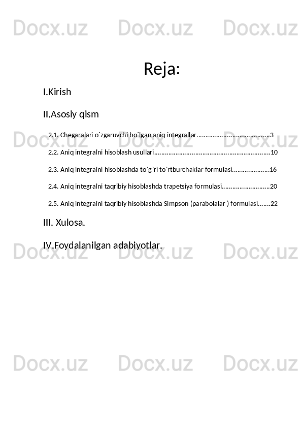 Reja:
I.Kirish
II.Asosiy qism
   2.1. Chegaralari o`zgaruvchi bo`lgan aniq integrallar.........................................3
   2.2. Aniq integralni hisoblash usullari.................................................................10
   2.3. Aniq integralni hisoblashda to`g`ri to`rtburchaklar formulasi.....................16
   2.4. Aniq integralni taqribiy hisoblashda trapetsiya formulasi...........................20
   2.5. Aniq integralni taqribiy hisoblashda Simpson (parabolalar ) formulasi.......22
III. Xulosa.
IV.Foydalanilgan adabiyotlar.  
