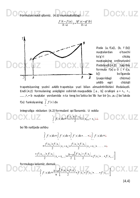 Formulani xosil qilamiz.  (4.1) munosabatdagi
f( b	) − f ( a )
b − a x + bf	( a	) − af ( b )
b − a
 
ifoda   (a, f(a)),   (b,   f (b))
nuqtalardan     o'tuvchi
to'g'ri     chiziq
nuqtasining     ordinatasini
ifodalaydi.(4.2)   taqribiy
formula     f(x)  	
≥   0   (  	∀	x [a,
b])     bo'lganda
(yuqoridagi   chizma)
aABb   egri     chiziqli
trapetsiyaning     yuzini     aABb   trapetsiya     yuzi     bilan     almashtirilishini     ifodalaydi.
Endi (4.2)  formulaning  aniqligini  oshirish maqsadida  [ a ,  b]  oraliqni  a =  x
0 ,   x
1 ,
….. ,	
xn = b  nuqtalar  yordamida  n ta  teng bo`lakka bo`lib  har bir [x k  ,x k+1 ] bo`lakda
f(x)  funksiyaning  
∫
x
kx
k + 1
f ( x )
 dx
integraliga  nisbatan  (4.2) formulani  qo'llanamiz.  U  xolda	
∫xk
xk+1
f(x)dx	≈	f(xk)+	f(xk+1)	
2	(xk+1−	xk)¿¿
bo`lib natijada ushbu	
∫a
b	
f(x)dx	=∫x0
x1
f(x)dx	+∫x1
x2
f(x)dx	+..…	+¿∫xn−1
xn	
f(x)dx	≈¿
≈ f	
( x
0	) + f	( x
1	)
2( x
1 − x
0	) + f	( x
1	) + f	( x
2	)
2( x
2 − x
1	) + .. … … + ¿
+ f	
( x
n − 1	) + f	( x
n	)
2( x
n − x
n − 1	) = b − a
2	[ f	
( x
0	) − f	( x
n	)
2 + f	( x
1	) + .. . + f	( x
n − 1	)]
formulaga kelamiz, demak	
∫a
b	
f(x)dx	≈b−a
n	[
f(x0)+	f(xn)	
2	+	f(x1)+	f(x2)+......+	f(xn−1)]
(4.4) 